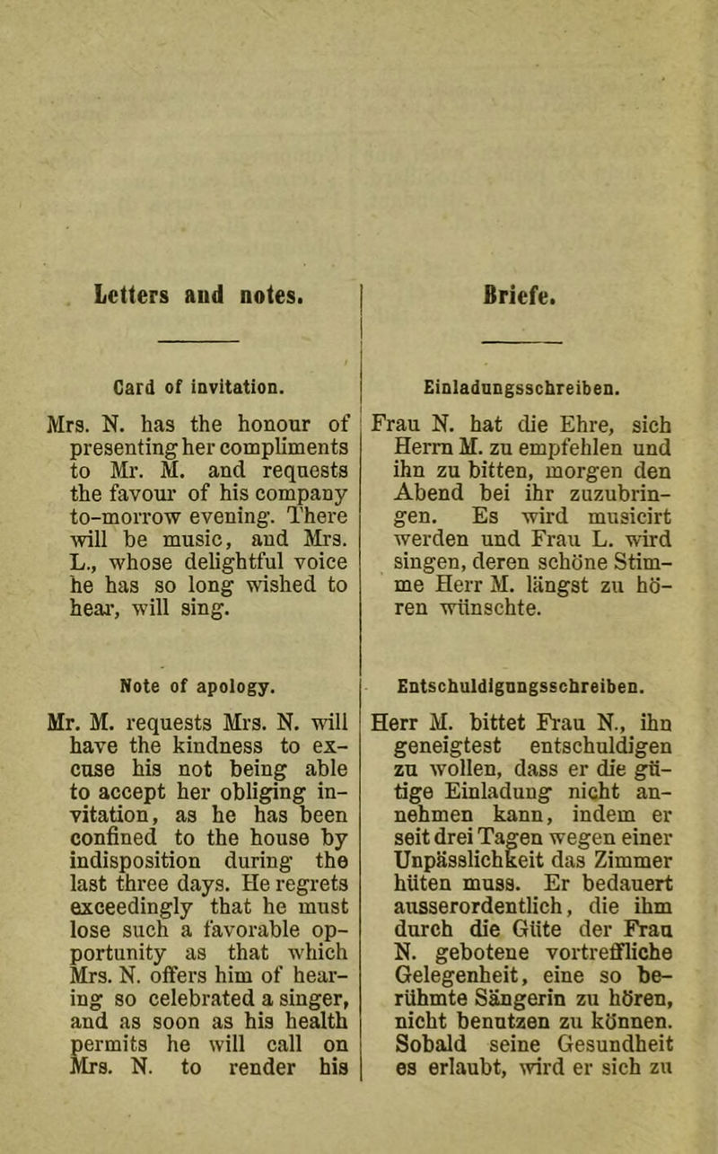Letters aud notes. Briefe. Card of iavltation. Mrs. N. has the honour of presenting her compliments to Mr. M. and requests the favour' of his company to-morrow evening. There ■will he music, and Mrs. L., whose delightful voice he has so long wished to heai’, will sing. Note of apology. Mr. M. requests Mrs. N. -will have the kindness to ex- cuse his not being able to accept her obliging in- vitation, as he has been confined to the house by indisposition during the last three days. He regrets exceedingly that he must lose such a favorable op- portunity as that which Mrs. N. offers him of hear- ing so celebrated a singer, and as soon as his health Bermits he will call on [rs. N. to render his Einladnngsschreiben. Frau N. hat die Ehre, sich Herm M. zu empfehlen und ihn zu bitten, morgen den Abend bei ihr zuzubrin- gen. Es wird musicirt werden und Frau L. wird singen, deren schbne Stim- me Herr M. liingst zu ho- ren -wlinschte. EntschuldigQDgsschreibeD. Herr M. bittet Frau N., ihn geneigtest entschuldigen zu wollen, dass er die gii- tige Einladung nicht au- nehmen kann, indem er seit drei Tagen wegen einer Unpasslichkeit das Zimmer hiiten muss. Er bedauert ausserordentlich, die ihm durch die Giite der Frau N. gebotene vortreffliche Gelegenheit, eine so be- rilhmte Sangerin zu hSren, nicht benutzen zu kdnnen. Sobald seine Gesundheit es erlaubt, wird er sich zu