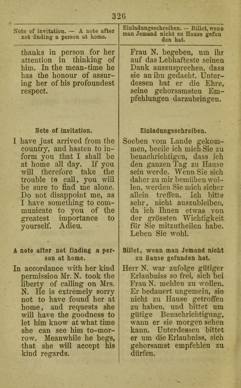 Note of invitation. — A note after not finding a person at borne. Einladungaschreiben. — Billet, wenn man demand nicht zn Haase gefun den hat. thanks in person for her attention in thinking of him. In the mean-time he has the honour of assur- ing her of his profoundest respect. Frau N. begeben, urn ihr auf das Lebhafteste seinen Dank auszusprechen, dass sie an ihn gedacht. Unter- dessen hat er die Ehre, seine gehorsamsten Em- pfehlungen darzubringen. Note of invitation. I have just arrived from the country, and hasten to in- form you that I shall be at home all day. If you tvlll therefore take the trouble to call, you will be sure to find me alone. Do not disappoint me, as I have something to com- municate to you of the greatest importance to yourself. Adieu. A note after not finding a per> son at home. In accordance Avith her kind permission Mr. N. took the liberty of calling on Mrs. N. lie is extremely sorry not to have found her at home, and requests she will have the goodness to let him know at what time she can see him to-mor- row. Meanwhile he begs, that she will accept his kind regards. Einladnngsschreiben. Soeben vom Lande gekom- men, beeile ich mien Sie zu benachrichtigen, dass ich den ganzen Tag zu Hause sein werde. Wenn Sie sich daher zu mir bemiiheu wol- len, werden Sie mich sicher allein trefifen. Ich bitte sehr, nicht auszubleiben, da ich Ihnen etwas von der grossten Wichtigkeit fiir Sie mitzutheilen habe. Leben Sie wohl. Billet, wenn man demand nicht zu Hause gefunden hat. Herr N. war zufolge giitiger Erlaubniss so frei, sich bei Frau N. melden zu wollen. Er bedauert ungemein, sie nicht zu Hause getroffen zu haben, und bittet um giitige Benachrichtigung, wann er sie morgen sehen kann. Unterdessen bittet er um die Erlaubniss, sich gehorsamst empfehlen zu diirfen.