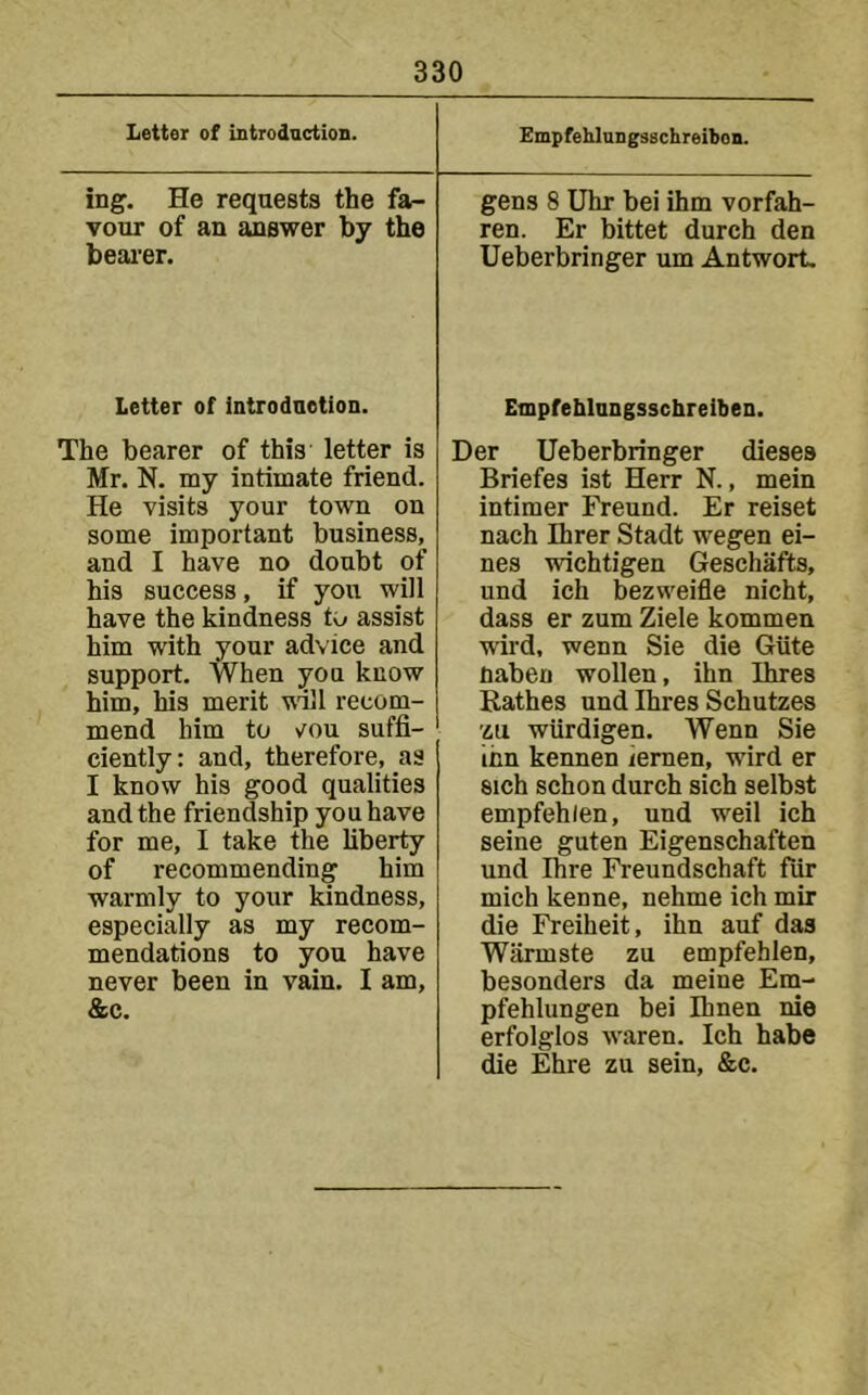 Letter of Introdactioa. Empfehlungsuchreibon. ing. He requests the fa- vour of an answer by the bearer. gens 8 Uhr bei ihm vorfah- ren. Er bittet durch den Ueberbringer urn Antwort. Letter of introdnetion. The bearer of this letter is Mr. N. my intimate friend. He visits your town on some important business, and I have no doubt of his success, if you will have the kindness to assist him with your advice and support. When you know him, his merit tvlll recom- mend him to vou suffi- ciently: and, therefore, as I know his good qualities and the friendship you have for me, I take the liberty of recommending him warmly to your kindness, especially as my recom- mendations to you have never been in vain, I am, &c. Empfeblnngsschreiben. Der Ueberbringer dieses Briefes ist Herr N., mein intimer Freund. Er reiset nach Ihrer Stadt wegen ei- nes wichtigen Geschafts, und ich bezweifle nicht, dass er zum Ziele kommen wird, wenn Sie die Giite fiaben wollen, ihn Ihres Rathes und Ihres Schutzes zu wiirdigen. Wenn Sie ihn kennen iemen, wird er sich schon durch sich selbst empfehlen, und weil ich seine guten Eigenschaften und Ihre Freundschaft fiir mich kenne, nehme ich mir die Freiheit, ihn auf das Warmste zu empfehlen, besonders da meine Em- pfehlungen bei Ihnen nie erfolglos waren. Ich habe die Ehre zu sein, &c.