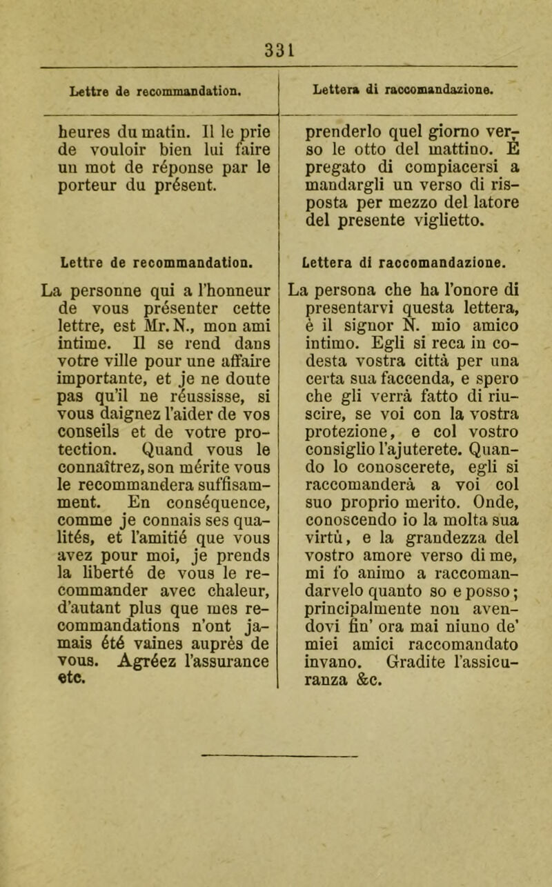 Lettre de recommandation. heures du matin. II le prie de vouloir bien liii faire uu mot de r^ponse par le porteur du present. Lettre de recommandation. La personae qui a I’honneur de vous presenter cette lettre, est Mr. N., mon ami intime. H se rend dans votre ville pour une affaire importante, et je ne doute pas qu’il ne rdussisse, si vous daignez I’aider de vos conseils et de votre pro- tection. Quand vous le connaitrez, son merite vous le recommandera suffisam- ment. En cons4quence, comme je connais ses qua- lit4s, et I’amiti^ que vous avez pour moi, je prends la liberty de vous le re- commander avec chaleur, d’autant plus que mes re- commandations n’ont ja- mais 6t6 vaines aupr^s de vous. Agr^ez I’assurance etc. Lettera di raccomandazione. prenderlo quel giomo ver^ so le otto del mattino. E pregato di compiacersi a mandargli un verso di ris- posta per mezzo del latore del presente viglietto. Lettera di raccomandazione. La persona che ha I’onore di presentarvi questa lettera, e il signor N. mio amico intimo. Egli si reca in co- desta vostra citta per una certa sua faccenda, e spero che gli verra fatto di riu- scire, se voi con la vostra protezione, e col vostro consigliol’ajuterete. Quan- do lo conoscerete, egli si raccomandera a voi col suo proprio merito. Onde, conoscendo io la molta sua virtii, e la grandezza del vostro amore verso dime, mi lb animo a raccoman- darvelo quanto so e posso; principalmente nou aven- dovi fin’ ora mai niuno de’ miei amici raccomandato invano. Gradite I’assicu- ranza &c.