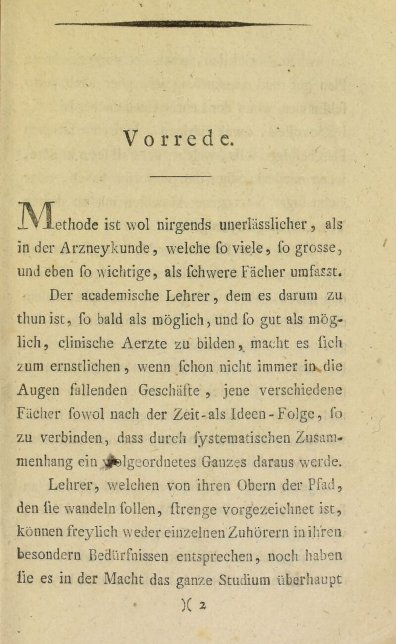 IViethode ist wol nirgends unerlässlicher, als in der Arzneykunde, welche fo viele, fo grosse, und eben fo wichtige, als fchwere Fächer umfasst. Der academische Lehrer, dem es darum zu thun ist, fo bald als möglich, und fo gut als mög- lich, clinische Aerzte zu bilden, macht es fleh zum ernstlichen, wenn fchon nicht immer ins die Augen fallenden Geschäfte , jene verschiedene Fächer fowol nach der Zeit-als Ideen-Folge, fo zu verbinden, dass durch fystematischenZusam- menhang ein '^geordnetes Ganzes daraus werde. Lehrer, welchen von ihren Obern der Pfad, den lie wandeln tollen, ftrenge vorgezeichnet ist, können freylich weder einzelnen Zuhörern in ihren besondern Bedürfnissen entsprechen, noch haben lie es in der Macht das ganze Studium überhaupt