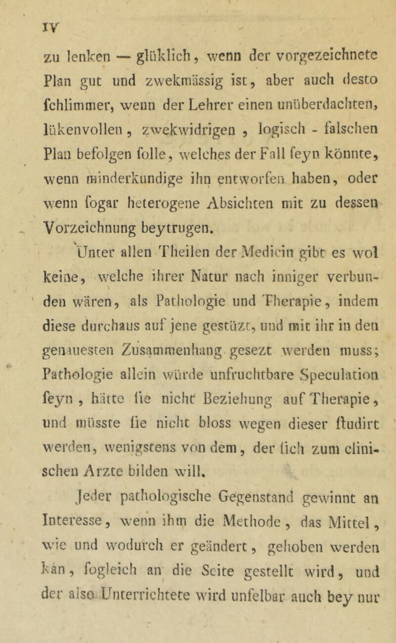zu lenken — gliiklich, wenn der vorgezeichnete Plan gut und zwekmässig ist, aber auch desto fchlimmer, wenn der Lehrer einen unüberdachten, lükenvollen, zwekwidrigeo , logisch - falschen Plan befolgen fülle, welches der Fall feyn könnte, wenn minderkundige ihn entworfen haben, oder wenn fogar heterogene Absichten mit zu dessen Vorzeichnung beytrugen. v Unter allen Theilen der Medicin gibt es wol keine, welche ihrer Natur nach inniger verbun- den wären, als Pathologie und Therapie, indem diese durchaus auf jene gestüzt, und mit ihr in den genauesten Zusammenhang gesezt werden muss; Pathologie allein würde unfruchtbare Speculation feyn, hätte Üe nicht Beziehung auf Therapie, und müsste üe nicht bloss wegen dieser ftudirt werden, wenigstens von dem, der lieh zum clini- schen Arzte bilden will. Jeder pathologische Gegenstand gewinnt an Interesse, wenn ihm die Methode, das Mittel, wie und wodurch er geändert, gehoben werden kan, fogleich an die Seite gestellt wird, und der also Unterrichtete wird unfelbar auch bey nur