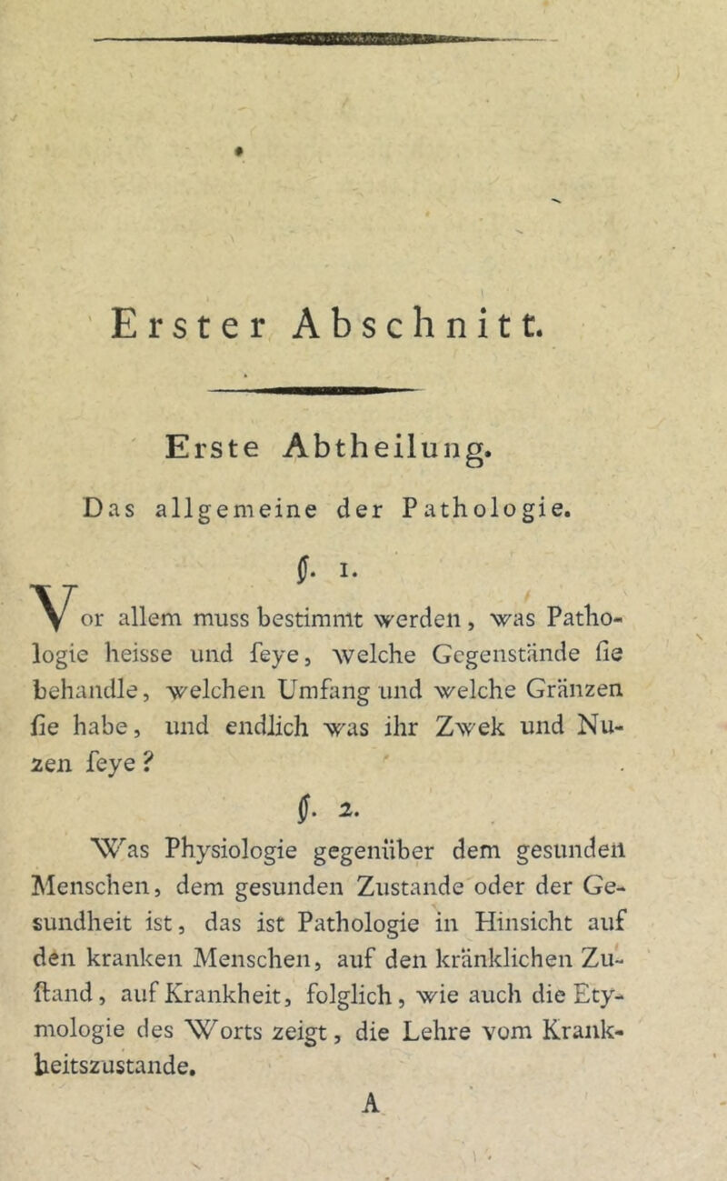 Erster Abschnitt. Erste Abtheilung. Das allgemeine der Pathologie. f. I. y/“or allem muss bestimmt werden , was Patho- logie heisse und feye, welche Gegenstände fie behandle, welchen Umfang und welche Gränzen fie habe, und endlich was ihr Zwek und Nu« zen feye ? (■ 2. 'Was Physiologie gegenüber dem gesunden Menschen, dem gesunden Zustande oder der Ge- sundheit ist, das ist Pathologie in Hinsicht auf den kranken Menschen, auf den kränklichen Zu- Hand, auf Krankheit, folglich, wie auch die Ety- mologie des Worts zeigt, die Lehre vom Krank- beitszustande. A