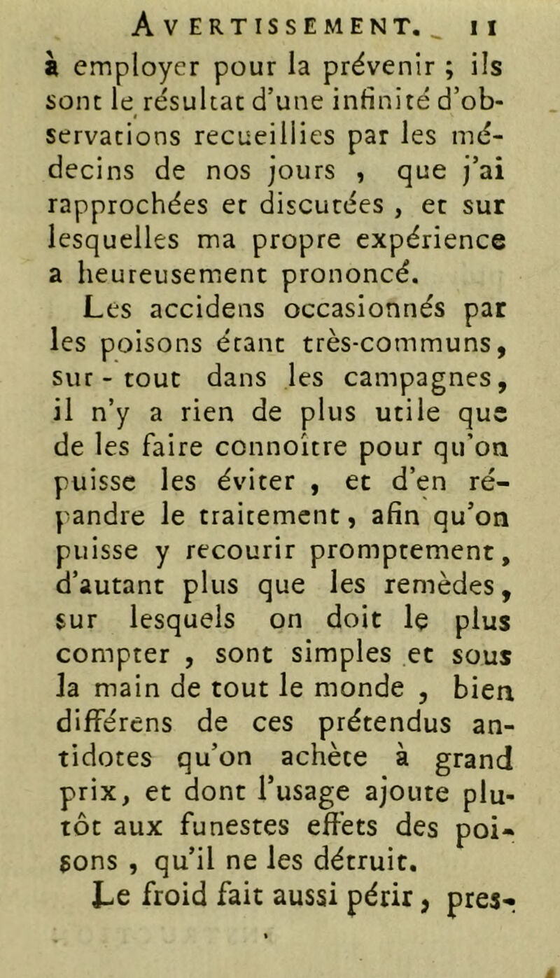 à employer pour la prévenir ; ils sont le résulta: d’une infinité d’ob- servations recueillies par les mé- decins de nos jours , que j’ai rapprochées et discutées , et sur lesquelles ma propre expérience a heureusement prononcé. Les accidens occasionnés par les poisons étant très-communs, sur - tout dans les campagnes, il n’y a rien de plus utile que de les faire connoitre pour qu’on puisse les éviter , et d’en ré- pandre le traitement, afin qu’on puisse y recourir promptement, d’autant plus que les remèdes, sur lesquels on doit le plus compter , sont simples et sous la main de tout le monde , bien différens de ces prétendus an- tidotes qu’on achète à grand prix, et dont l’usage ajoute plu- tôt aux funestes effets des poi- sons , qu’il ne les détruit. Le froid fait aussi périr, presr