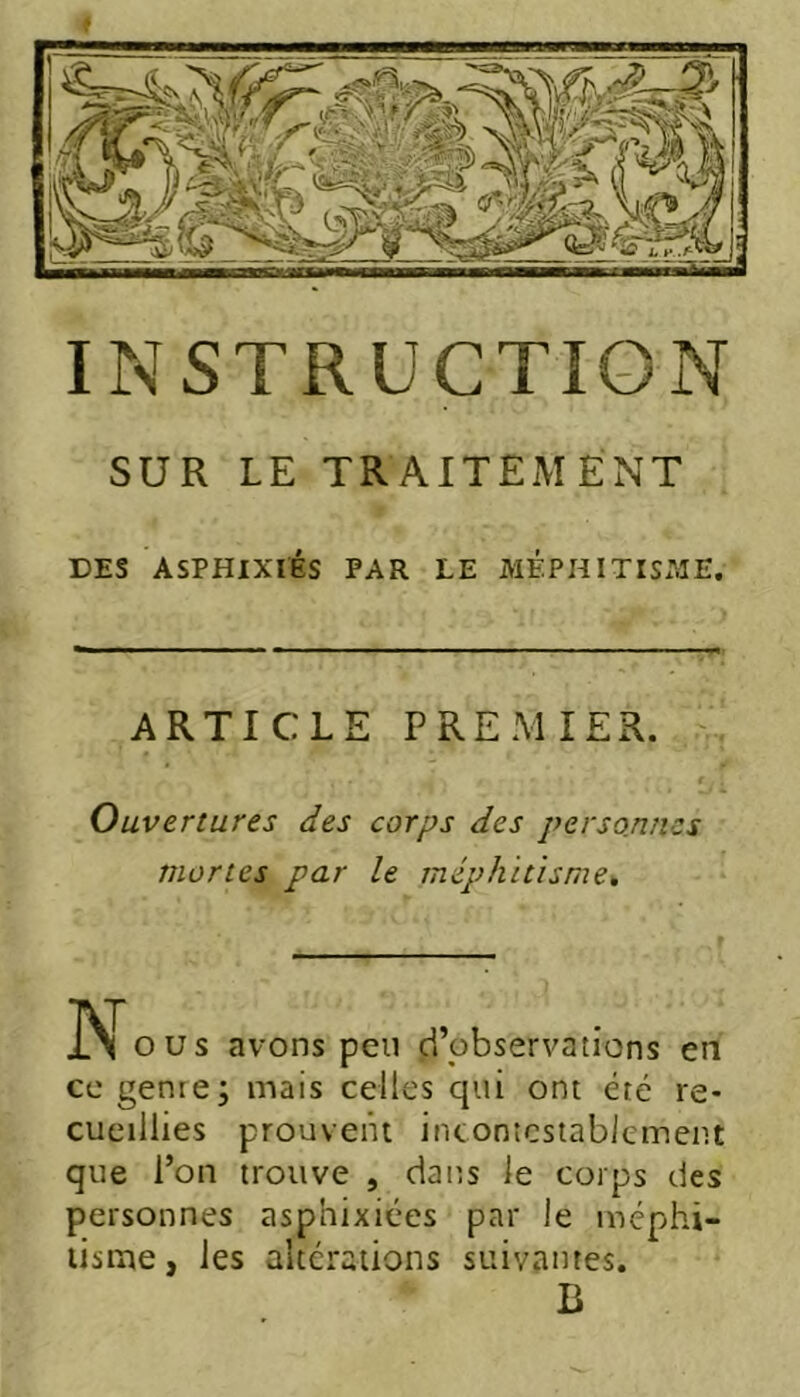 SUR LE TRAITEMENT DES ASPHIXIÉS PAR LE MF.PHITISI^îE. ARTICLE PREMIER. Ouvertures des corps des personnes mortes par le méphitisme^ O us avons peu d’observations en ce genre; mais celles qui ont été re- cueillies prouvent incontestablement que l’on trouve , dans le corps des personnes asphixiées par le méphi- tisme, les altérations suivantes. B