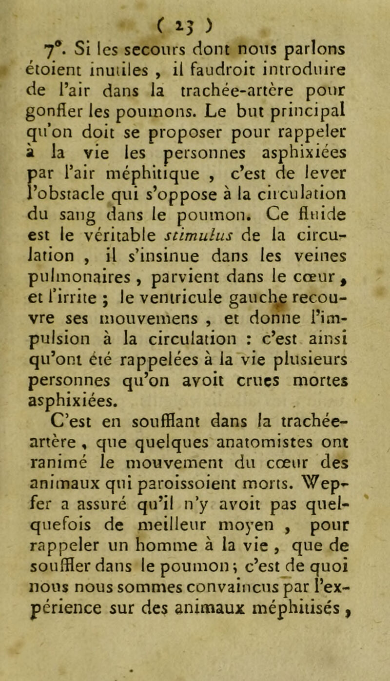 7*. Si les secours dont nous parlons étoient inutiles , il faudroit introduire de l’air dans la trachée-artère pour gonfler les poumons. Le but principal qu’on doit se proposer pour rappeler à la vie les personnes asphixiées par l’air méphitique , c’est de lever l’obstacle qui s’oppose à la ciiculation du sang dans le poumon. Ce fluide est le véritable stimulus de la circu- lation , il s’insinue dans les veines pulmonaires , parvient dans le cœur, et l’irrite ; le ventricule gaucl^ recou- vre ses mouvemens , et donne l’im- pulsion à la circulation : c’est ainsi qu’ont été rappelées à la vie plusieurs personnes qu’on avoit crues mortes asphixiées. C’est en soufflant dans la trachée- artère , que quelques anatomistes ont ranimé le mouvement du cœur des animaux qui paroissoient morts. Wep- fer a assuré qu’il n’y avoit pas quel- quefois de meilleur moyen , pour rappeler un homme à la vie , que de souffler dans le poumon ; c’est de quoi nous nous sommes convaincus par l’ex- périence sur des animaux méphiiisés ,