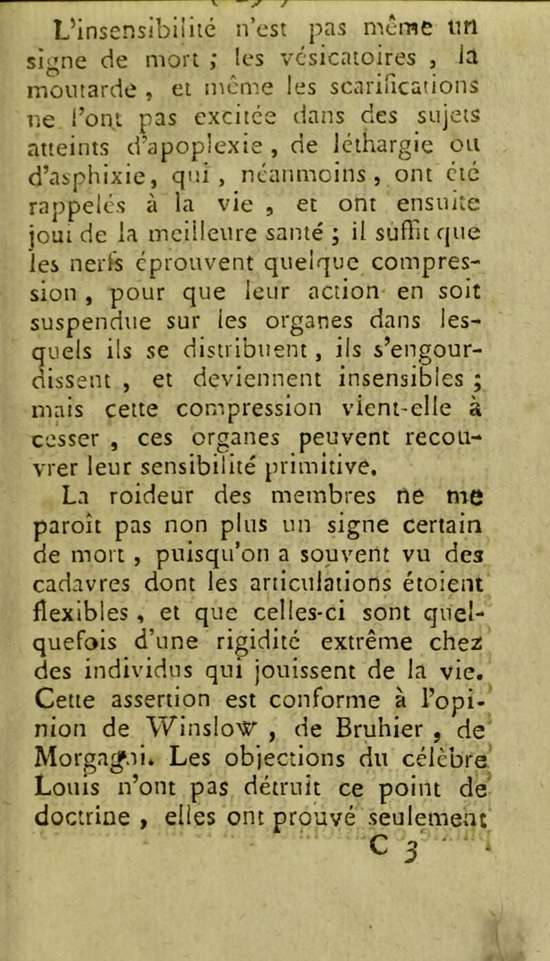 — y J LMnsensibiiiic n’est pas même ini signe de mort ; les vésicatoires , la moutarde , et même les scarirications ne l’ont pas excitée dans des sujets atteints d’apoplexie , de léthargie on d’asphixie, qui, néanmoins, ont été rappelés à la vie , et ont ensuite joui de la meilleure santé ; il suffit que les nei'ls éprouvent quelque compres- sion , pour que leur action en soit suspendue sur les organes dans les- quels ils se distribuent, ils s’engour- dissent , et deviennent insensibles ; niais cette compression vient-elle à cesser , ces organes peuvent recou- vrer leur sensibilité primitive. La roideur des membres rie me paroît pas non plus un signe certain de mort , puisqu’on a souvent vu des cadavres dont les articulations étoient flexibles , et que celles-ci sont quel- quefois d’une rigidité extrême che2 des individus qui jouissent de la vie. Cette assertion est conforme à l’opi- nion de Winslo’^^ , de Bruhier , de' Morga^.ii. Les objections du célèbre' Louis n’ont pas détruit ce point de' doctrine , elles ont prouvé seulement