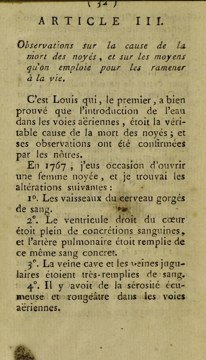 rj^ ARTICLE III. Observations Sur la cause de La mort des noyés , et sur Les moyens quon emploie pour Les ramener à la vie. C’est Louis qui, le premier, a bien prouvé que l’introduction de l’eau dans les voies aeriennes, étoit la véri- table cause de la mort des noyés ; et ses observations ont été contirmées par les nôtres. En 1767 , j’eus occasion d’ouvrir une femme noyée , et je trouvai les altérations suivantes : 1°. Les vaisseaux du cerveau gorgés de sang. 2®. Le ventricule droit du coèiir étoit plein de concrétions sanguines, et l’artère pulmonaire étoit remplie de ce même sang concret. 3”. La veine cave et les \»eines jugu- laires étoient très-remplies de sang. 4°. Il y avoit de la sérosité écu- meuse et rougeâtre dans les voies aeriennes.