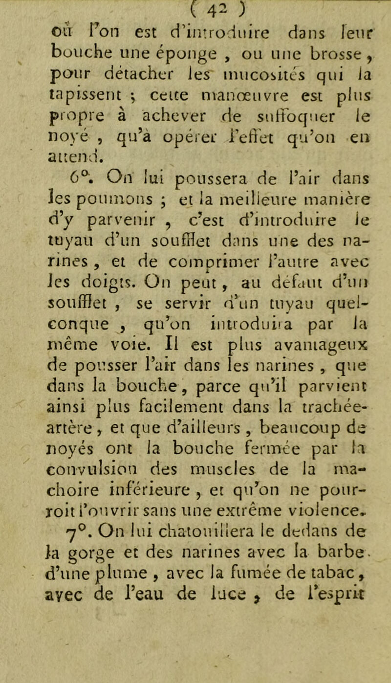 ou Ton est d’introduire dans leur bouche une éponge , ou une brosse, pour détacher Jes mucosités qui ia tapissent ; cette manoeuvre est plus propre à achever de suffoquer le no)’é , qu’à opérer l’efiét qu’on en attend. 6°^, On lui poussera de l’air dans les poumons ; et la meilleure manière d’y parvenir , c’est d’introduire le tuyau d’un soufflet dans une des na- rines , et de comorimer l’autre avec les doigts. On peut, au défcUii d’un soufflet , se servir d’un tuyau quel- conque , qu’on intioduiia par la même voie. Il est plus avaniageiix de pousser l’air dans les narines , que dans la bouche, parce qu’il parvient ainsi plus facilement dans la trachée- artère , et que d’ailleurs , beaucoup de noyés ont la bouche fermée par h convulsion des muscles de la mâ- choire inférieure , et qu’on ne poiir- roit l’ouvrir sans une extrême violence. 7°. On lui chatouillera le dedans de la gorge et des narines avec la barbe d’une plume , avec la fumée de tabac, avec de l’eau de lace > de l’esprit