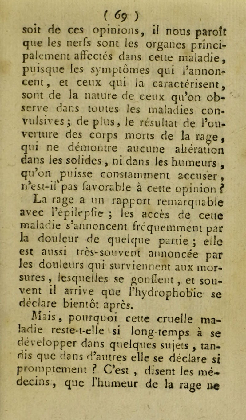 ( ^9) soit de ces opinions, il nous paroît qiie les nerfs sont les organes princi- pal ement affectés dans cette maladie, puisque les symptômes qui l’annon- cent, et ceux qui la caractérisent, sont de la nature de ceux qu’on ob- serve dans toutes les maladies con- viilsivesj de plus, le résultat de l’ou- verture des corps morts de la rage, qui ne démontre aucune altération dans les solides, ni dans les humeurs , qu’on ^puisse constamment accuser, li’est-il pas favorable à cette opinion ? La rage a nn rapport remarquable avec l’épilepfie ; les accès de cette maladie s’annoncent fréquemment par la douleur de quelque partie ; elle est aussi très-souvent annoncée par les douleurs qui surviennent aux mor- sures , lesquelles se gonflent, et sou- vent il arrive que l’hydrophob'ie se déclare bientôt après. Mais, pourquoi cette cruelle ma- ladie reste-t-elle si long temps à se développer dans quelques sujets , tan- dis que dans d’autres elle se déclare si promptement .? C’est , disent les mé- decins, que 1 humeur de la rage lïc