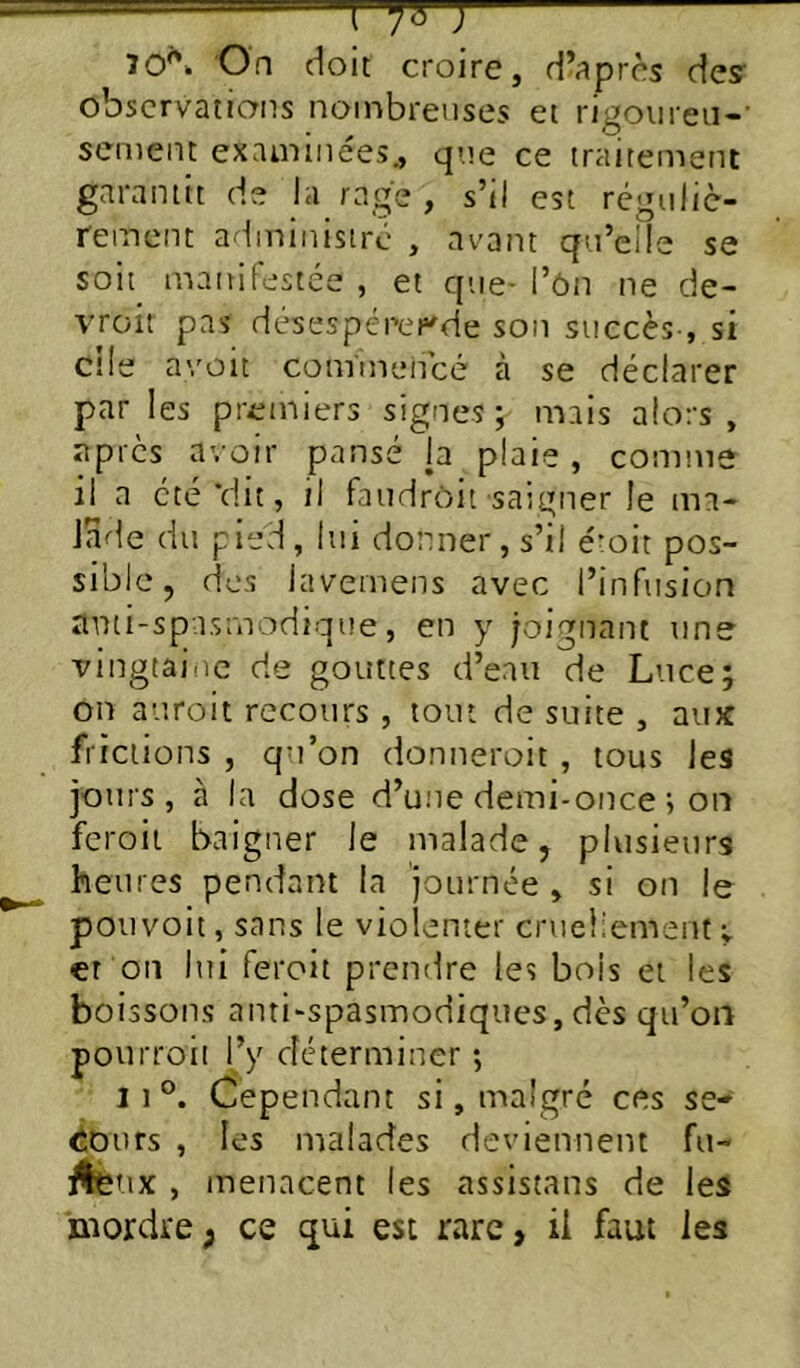 70''. On doit croire, d’après des- observations noinbretises et rigoiireii-' senient examinées., que ce traitement garantit de la rage , s’il est réguliè- rement administré , avant qu’elle se soit mainfestée , et que- l’ôn ne de- vroit pas désespérer'de son succès , si cile avüit commencé à se déclarer par les premiers signes j mais alors, apres avoir pansé la plaie, comme il a été‘dit, il faudrôit saigner le ma- Jade du pied , lui donner, s’il émit pos- sible , dos lavemens avec l’infusion anti-spasmodique, en y joignant une vingtaine de gouttes d’eau de Luce; on auroit recours , tout de suite , aux frictions , qu’on donneroit , tous les jours, à la dose d’une demi-once ; on fcroii baigner le malade, plusieurs heures pendant la journée , si on le pouvoit, sans le violenter crueliemenfv €t on liîi feroit prendre les bois et les boissons anti-spasmodiques,dès qu’on pourroii l’y déterminer *, 11°. Cependant si, malgré ces se- iiours , les malades deviennent fu- ilètix , inenacent les assistans de les mordre ; ce qui est rare, il faut les