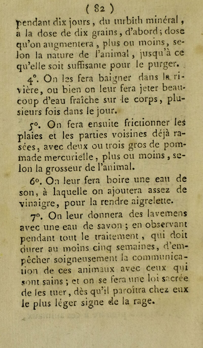 ^pendant dix jours , du inrbitii minerai y a la dose de dix grains, d’abord ^ dose qu’on augmeniera , plus ou moins, se- lon la nature de l’animal, jusqu à ce qu’elle soit suffisante pour le purger. 4°. On les fera baigner dans k ri- vière, ou bien on leur fera jeter beau- coup d’eau fraîche sur -le corps, plu- sieurs fois dans le jour. J®. On fera ensuite frictionner leS plaies et les parties voisines déjà ra- sées, avec deux ou trois gros de pom- made me»'curielle. plus ou moins , se- lon la grosseur de l’animal. 60. On leur fera boire une eau de son, à laquelle on ajoutera assez de vinaigre, pour la rendre aigrelette. 70. On leur donnera des lavemens avec une ean de savon 5 en obseivaiit pendant tout le traitement , qui doit durer au moins cinq semaines, d’em- pêcher soigneusement la communica- tion de ces aniiuaux avec Ceux qui sont sains *, et on se tera une loi s.'.crce de les tner, dès qu’il paroîtra chez eux