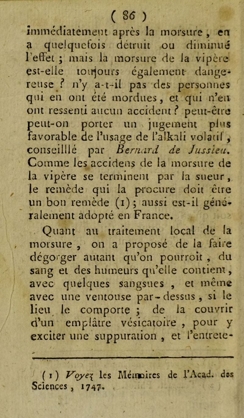 ( 8(5 ) înîmédiateme'.n apres la morsure , en a quelquefois détruit ou diiniiuié reflet ; mais la morsure de la vipère est-elle loirjours également' dange- reuse f n’y a-t-il pas des personnes qui en ont été mordues, et qui n’en ont ressenti aucun accident f peut-être peut-on porter un jugement plus favorable de l’usage de l’alkali volatil , conseilllé par Benuird de Jussieu, Comme les accidens de la morsure de la vipère se terminent par la sueur, le remède qui la pHOcure doit être un bon remède (i); aussi est-il géné- ralement adopté en France. Quant au traitement local de la morsure , on a proposé de la faire dégorger autant qu’on pourroit , du sang et des humeurs qu’elle contient, avec quelques sangsues , et même avec une ventouse par-dessus, si le lieu le comporte ; de la couvrir d’un emplâtre vésicatoire , pour y exciter une suppuration , et l’entreie- ( J ) Vqye\ les Méinoitcs de i’Acad. dss Sciences, 1747*