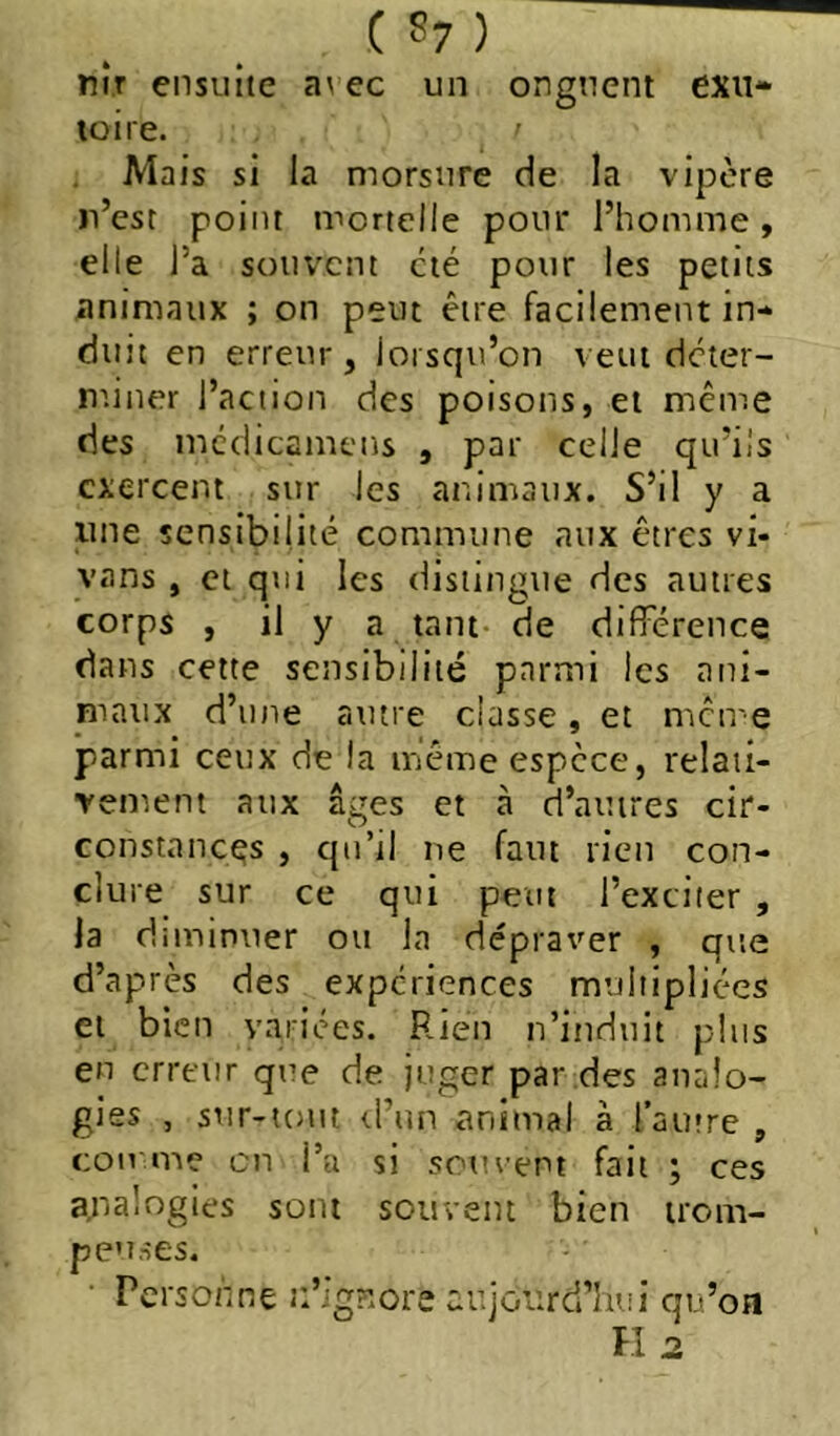 MIT ensuite a\ ec un onguent exu- toire. Mais si la morsure de la vipère n’csc point mortelle pour l’homme, elle l’a souvent été pour les petits animaux ; on peut être facilement in- duit en erreur, lorsqu’on veut deter- niiner l’action des poisons, et même des mcdicamcns , par celle qu’Üs exercent sur les animaux. S’il y a line sensibilité commune aux êtres vi- vans , et qui les distingue des autres corps , il y a tant de différence dans cette sensibilité parmi les ani- pinux d’une autre classe, et meu'e parmi ceux de la même espece, relaii- Yement aux âges et à d’autres cir- constances , qu’il ne faut rien con- clure sur ce qui peut l’exciter , la diminuer ou la dépraver , que d’après des expériences multipliées et bien variées. Rien n’induit plus en erreur que de juger par des analo- gies , sur-iont rl’un animal à l’autre , comme en l’a si soment fait ; ces a,nalogies sont souvent bien trom- peuses. ■ Personne n’igr.ore aujourd’hui qu’on n 2