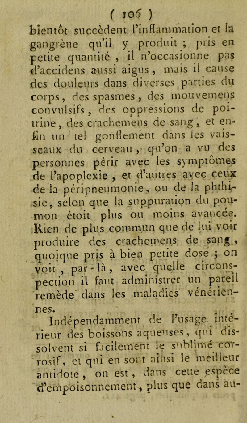 bientôt succcdeni l’inflammation et la gangrène qu’il y produit ; pris en petite quantité , il n’occasionne pas d’accidens aussi aigus , mais il cause des douleurs dans di'> erses parties du corps, des spasmes, des mouvemeiis convulsifs, des oppressions de poi- trine, des cracltemens de sang, et en- l-in un tel gonilement dans les vais- seaux du cerveau , qu’on a vu des personnes périr avec les symptômes de l’apoplexie , et d’autres avec ceux delà péripneumonie, ou de la phthi- sie, selon que la suppuration du pou- mon étoit plus ou moins avancée. Rien de plus commun que de lui voir produire des crachemens de sang , quoicpie pris à bien petite dose ; on voit, par-là, avec quelle circons- pection il faut administrer un pareil remède dans les maladies veneiien- nes. . , Indépendamment de l’usage inte- rieur des boissons aqueuses, qui dis- solvent si facilement le sublimé cot- vosif, et qui en sont ainsi le meilleur antidote , on est , dans cette espece d’empoisonnement, plus que dans au-