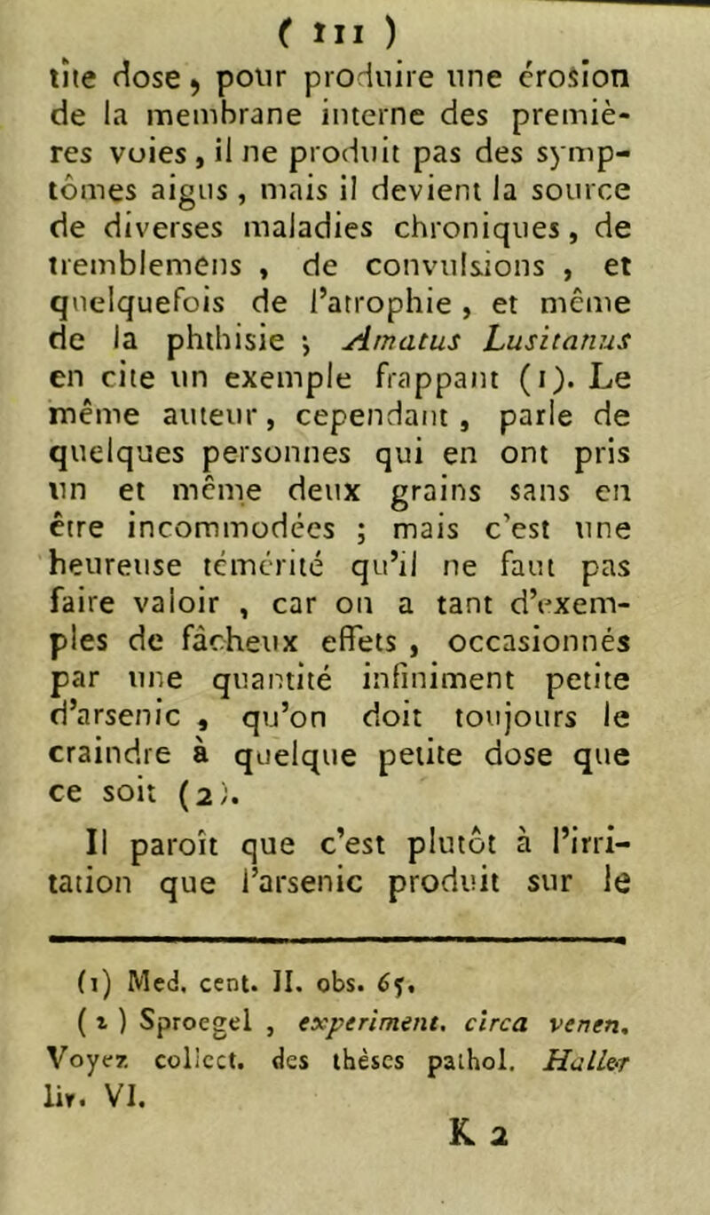 tîte dose ^ pour produire une érosion de la membrane interne des premiè- res voies , il ne produit pas des symp- tômes aigus , mais il devient la source de diverses maladies chroniques, de tremblemens , de convulsions , et quelquefois de l’atrophie , et même de la phthisie *, Amatus husitanus en cite un exemple frappant (i). Le même auteur, cependant, parle de quelques personnes qui en ont pris un et même deux grains sans en ctre incommodées ; mais c est une heureuse témérité qu’il ne faut pas faire valoir , car on a tant d’exem- ples de fâcheux effets , occasionnés par une quantité infiniment petite d’arsenic , qu’on doit toujours le craindre à quelque petite dose que ce soit (2). Il paroît que c’est plutôt à l’irri- tation que l’arsenic produit sur le (i) Med. cent. 11. obs. éj. ( 1 ) Sproegel , experiment, cîrca venen. Voyez collcct. des thèses palhol. Haller lir. VI.