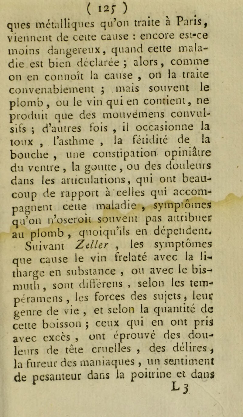 qnes itiétalliqi'es qu’on traite a Pans, vieiineiu cie ceite cause : encore esi-ce moins dangereux, quand cette mala- die est bien déclarée; alors, comme on en connoît la cause , on la traite convenablement ; mais souvent le plomb, ou le vin qui en contient, ne prodviit que des mouvémens convul- sifs ; d’autres fois , il occasionne la toux , l’asthme , la fétidité de^ la bouche , une constipation opiniâtre du ventre , la goutte, ou des douleurs dans les articulations, qui ont beau- coup de rapport à celles qui accom- pagnent cette maladie , symp’ôines qu’on n’oseroit souvent pas attribuée au plomb , quoiqu’ils en dépendent. Suivant Zdler , les symptômes que cause le vin frelaté avec la li- tharge en substance , ou avec le bis- muth , sont differens , selon les tem- péramens , les forces des sujets , ieuc genre de vie , et selon la quantité de cette boisson ; ceux qui en ont pris avec excès , ont éprouvé des dou- leurs de tête cruelles , des délires, la fureur des maniaques , un sentiment de pesaiiieur dans la poitrine et dans