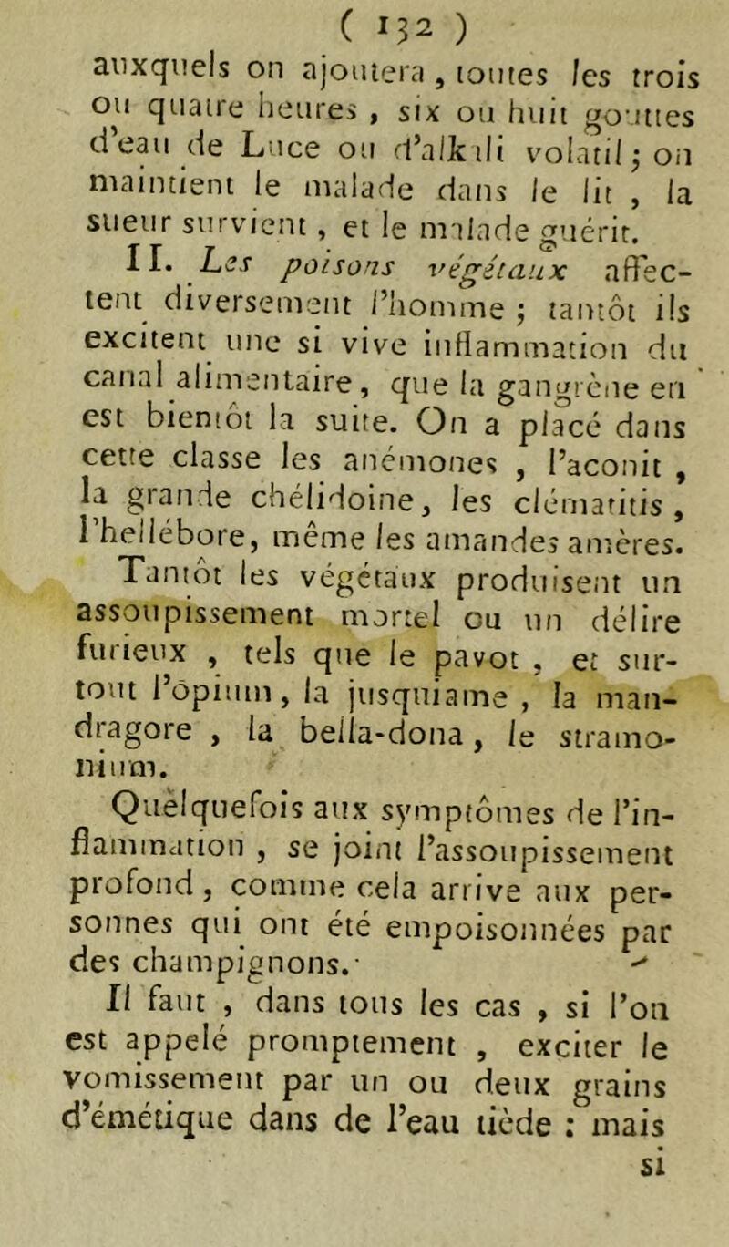 ( ) auxquels on ajoutera , toutes les trois ou quatre heures , six ou huit gouttes d eau de Luce ou fl’alktlt volatiljon maintient le malade dans le lit , la sueur survient, et le nrilade guérit. 11. Lcî.r poisons végétaux affec- tent diversement l’homme ; tantôt ils excitent une si vive inllammation du canal alimentaire, que la gangrène en est bientôt la suite. On a placé dans cette classe les anémones , l’aconit , la grande chélidoine, les clérnaritis , i hellébore, meme les amandes amères. Tantôt les végétaux produisent un assoupissement mortel eu un délire furieux , tels que le pavot , et sur- tout l’ôpiitm, la jusquiame , la man- dragore , la bella-dona, le stramo- nium. Quelquefois aux symptômes de l’in- fiammation , se joint l’assoupissement profond, comme cela arrive aux per- sonnes qui ont été empoisonnées par des champignons.- Il faut , dans tous les cas , si l’on est appelé promptement , exciter le vomissement par un ou deux grains d’émétique dans de l’eau tiède : mais si