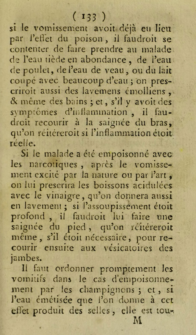 si le vomissement avoit déjà eu lieu par l’eH'et du poison , il faudroit se contenter de fture prendre au malade de l’eau tiède en abondance , de i’eau de poulet, de l’eau de veau, ou du lait coupé avec beaucoup d’eau ; on pres- criroit aussi des lavemens cmolliens , & meme des bains ; et, s’il y avoit des symptômes d’inflammation , il fau- dreit recourir à la saignée du bras, qu’on réiiéreroit si l’inflammation éioit réelle. Si le malade a été empoisonné avec les narcotiques , apres le vomisse- ment excité par la nature ou par l’art, on lui prescrira les boissons acidulées avec le vinaigre, qu’on donnera aussi en lavement ; si l’assoupissement étoit profond , il faudroit lui faire une saignée du pied , qu’on icitéreroit meme, s’il étoit nécessaire, pour re- courir ensuite aux vésicatoires des jambes. 11 faut ordonner promptement les vomitifs dans le cas d’empoisonne- ment par les champignons ; et , si l’eau émetisée que l’on donne à cet efl'et produit des selles, elle est tou-. M