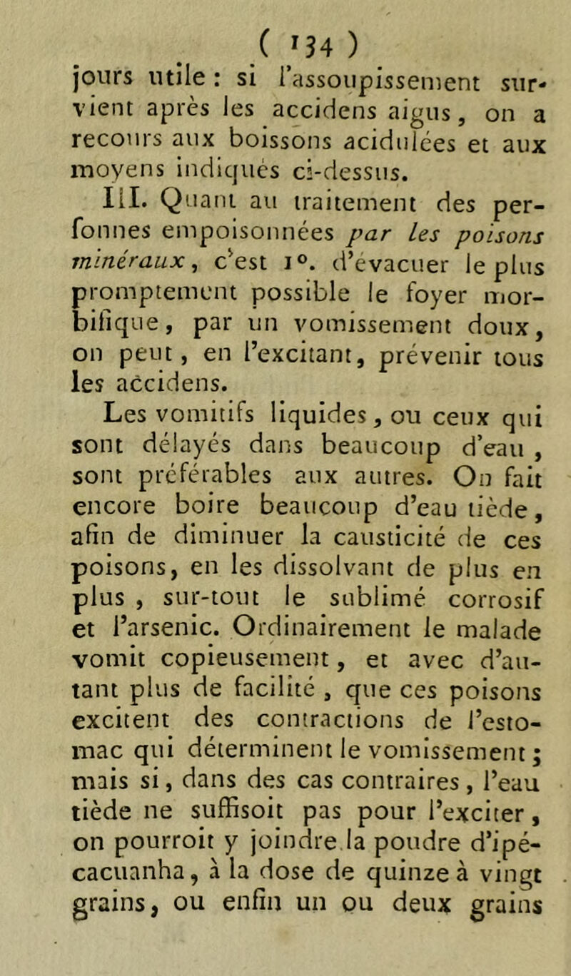 ( '34 ) jours utile : si l’assoupissenient sur- vient après les accidens aigus, on a recours aux boissons acidulées et aux moyens indiqués ci-dessus. III. Quant au traitement des per- fonnes empoisonnées par les poisons minéraux^ c'est i®. d’evacuer le plus promptement possible le foyer mor- bifique, par un vomissement doux, on peut, en l’excitant, prévenir tous les accidens. Les vomitifs liquides, ou ceux qui sont délayés dans beaucoup d’eau , sont préférables aux autres. On fait encore boire beaucoup d’eau tiède, afin de diminuer la causticité de ces poisons, en les dissolvant de plus en plus , sur-tout le sublimé corrosif et l’arsenic. Ordinairement le malade vomit copieusement, et avec d’au- tant plus de facilité , que ces poisons excitent des contractions de l’esio- mac qui déterminent le vomissement ; mais si, dans des cas contraires, l’eau tiède ne suffisoit pas pour l’exciter, on pourroit y joindre la poudre d’ipé- cacuanha, à la dose de quinze à vingt grains, ou enfin un ou deux grains