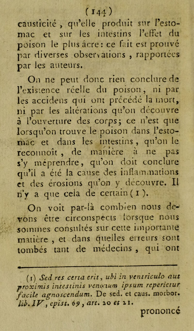 ( M4) causticité , qvi’elle produit sur l’esto- mac et sur les intestins l’effet du poison le plus âcre: ce fciit est prouvé par diverses observations , rapportées par les auteurs. On ne peut donc rien conclure de l’existence réelle du poison, ni par les accidens qui ont précédé la mort, ni par les altérations qu’on découvre à l’ouverture des corps; ce n’est que lorsqu’on trouve le poison dans l’esto- mac et dans les intestins , qu’on le reconnoît , de manière à ne pas s’y méprendre, qu’on doit conclure qu’il a été la cause des infîammations et des érosions qu’on y découvre. Il n y a que cela de certain ( i ). On voit par-là combien nous de- vons être circonspects lorsque notis sommes consultés sur cette importante matière , et dans qneiles erreurs sont tombés tant de médecins , qui ont (i) Sed res certa erity ubi in ventriculo eut proximis intestinis vemcium ipsum reperietur facile agnoscendum. De sed. et caus. moibor. lib.lVy epist. (>9 } lo et 11. prononce