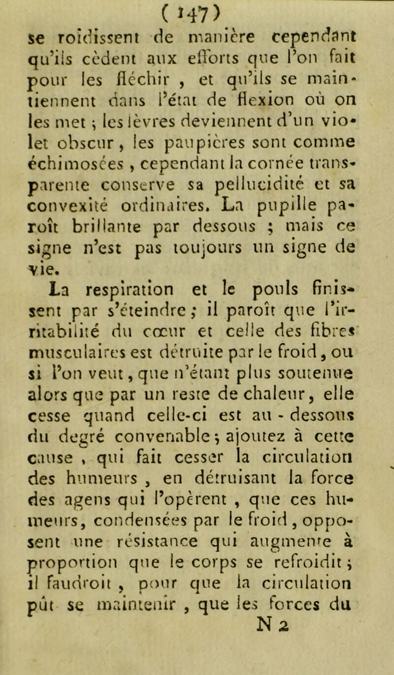 (Î47) ^ se roidissent de manière cependant qu’ils cèdent aux eHoris que l’on fait pour les fléchir , et qu’ils se main- tiennent dans l’état de flexion où on les met ; les lèvres deviennent d’un vio* let obscur, les paupières sont comme échimosces , cependant la cornée trans- parente conserve sa pellucidité et sa convexité ordinaires. La pupille pa- roît brillante par dessous ; mais ce signe n’est pas toujours un signe de vie. La respiration et le pouls finis- sent par s’éteindre,* il paroît que l’ir- ritabilité du cœur et celle des fibre* musculaires est détruite par le froid, ou si l’on veut, que n’étant plus soutenue alors que par un reste de chaleur, elle cesse quand celle-ci est au - dessous du degré convenable ^ ajoutez à cette cause , qui fait cesser la circulation des humeurs , en détruisant la force des agens qui l’opèrent , que ces hu- meurs, condensées par le froid , oppo- sent une résistance qui augmente à proportion que le corps se refroidit j il faudroit , pour que la circulation pût se maintenir , que les forces du N2