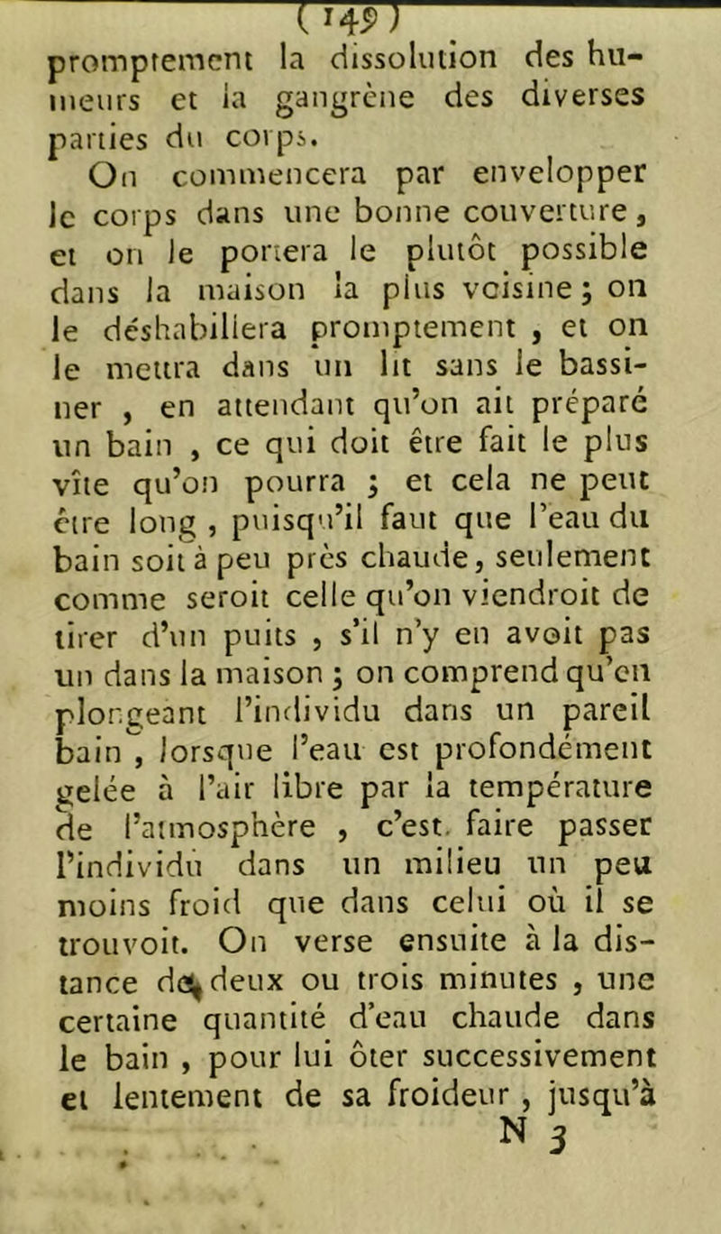 UW) \ prompremcm la dissolution des hu- meurs et la gangrène des diverses parties du corps. On commencera par envelopper le corps dans une bonne couverture, et on le portera le plutôt possible dans la maison la plus voisine ; on le déshabillera promptement , et on le mettra dans un ht sans le bassi- ner , en attendant qu’on ait préparé un bain , ce qui doit être fait le plus vite qu’on pourra ; et cela ne peut être long , puisqu’il faut que l’eau du bain soit à peu près chaude, seulement comme seroit celle qu’on viendroit de tirer d’un puits , s’il n’y en avoit pas un dans la maison ; on comprend qu’en plongeant l’individu dans un pareil bain , lorsque l’eau est profondément gelée à l’air libre par la température de l’atmosphère , c’est, faire passer l’individu dans un milieu un peu moins froid que dans celui où il se trouvoit. On verse ensuite à la dis- tance de(|deux ou trois minutes , une certaine quantité d’eau chaude dans le bain , pour lui ôter successivement et lentement de sa froideur, jusqu’à N 3