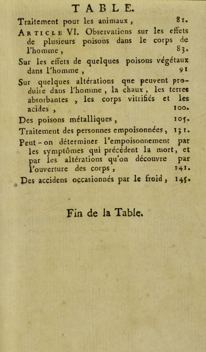 Traitement pour les animaux, 8i. Article VI. Observations sur les effets de plusieurs poisons dans le corps de l’homme, Sur les effets de quelques poisons végétaux dans rhomme , 9* Sur quelques altérations que peuvent pro- duite dans l'homme , la chaux , les terre* absorbantes , les corps vitrifiés et les acides , loo* Des poisons métalliques, loj. Traitement des personnes empoisonnées, i; t. Peut - on déterminer l’empoisonnement par les symptômes qui précèdent la mort, et par les altérations qu’on découvre par l’ouverture des corps , I4i. ^Des accidens occasionnés par le froid, 145. Fin de la Table.