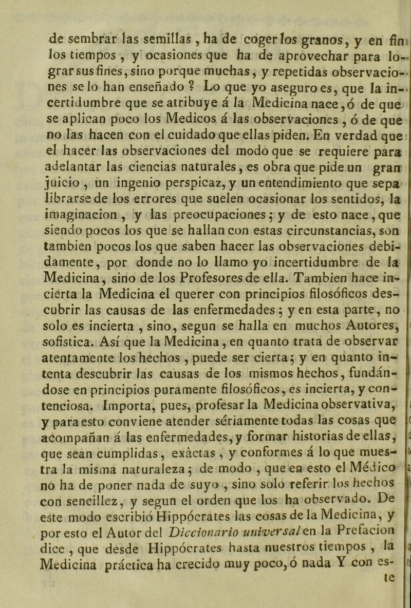 de sembrar las semillas , ha de cogerlos granos, y en fin: los tiempos , y' ocasiones que ha de aprovechar para lo=. grarsusfines, sino porque muchas, y repetidas observacio=: nes selo han enseñado ? Lo que yo aseguro es, que la in=. certidumbre que se atribuye á la. Medicina nace ,ó de que se aplican poco los Medicos á las observaciones , ó de que: no las hacen con el cuidado que ellas piden. En verdad que: el hacer las observaciones del modo que se requiere para adelantar las ciencias naturales, es obra que pide un gram juicio, un ingenio perspicaz, y un entendimiento que sepa: librarse de los errores que suelen ocasionar los sentidos, la imaginacion, y las preocupaciones; y de esto nace, que siendo pocos los que se hallan con estas circunstancias, son tambien pocos los que saben hacer las observaciones debi-= damente, por donde no lo llamo yo incertidumbre de la Medicina, sino de los Profesores de ella. Tambien hace in- cierta la Medicina el querer con principios filosóficos des= cubrir las causas de las enfermedades ; y en esta parte, no solo es incierta , sino, segun se halla en muchos Autores; sofistica. Así que la Medicina , en quanto trata de observar atentamente los hechos , puede ser cierta; y en quanto ín= tenta descubrir las causas de los mismos hechos, fundán- dose en principios puramente filosóficos, es incierta, y con= tenciosa. Importa, pues, profesar la Medicina observativa, y paraesto conviene atender sériamente todas las cosas que acompañan á las enfermedades, y formar historias de ellas, que sean cumplidas, exáctas , y conformes á lo que mues= tra la misma naturaleza; de modo , queen-esto el Médico no ha de poner nada de suyo., sino solo referir. los hechos con sencillez, y segun el orden que los ha:observado. De este modo escribió Hippócrates las cosas de la Medicina, y , por esto el Autor del Diccionario universal en la Prefacion dice , que desde Hippócrates hasta nuestros tiempos , la Medicina práctica ha crecido muy poco,ó nada Y con es- te