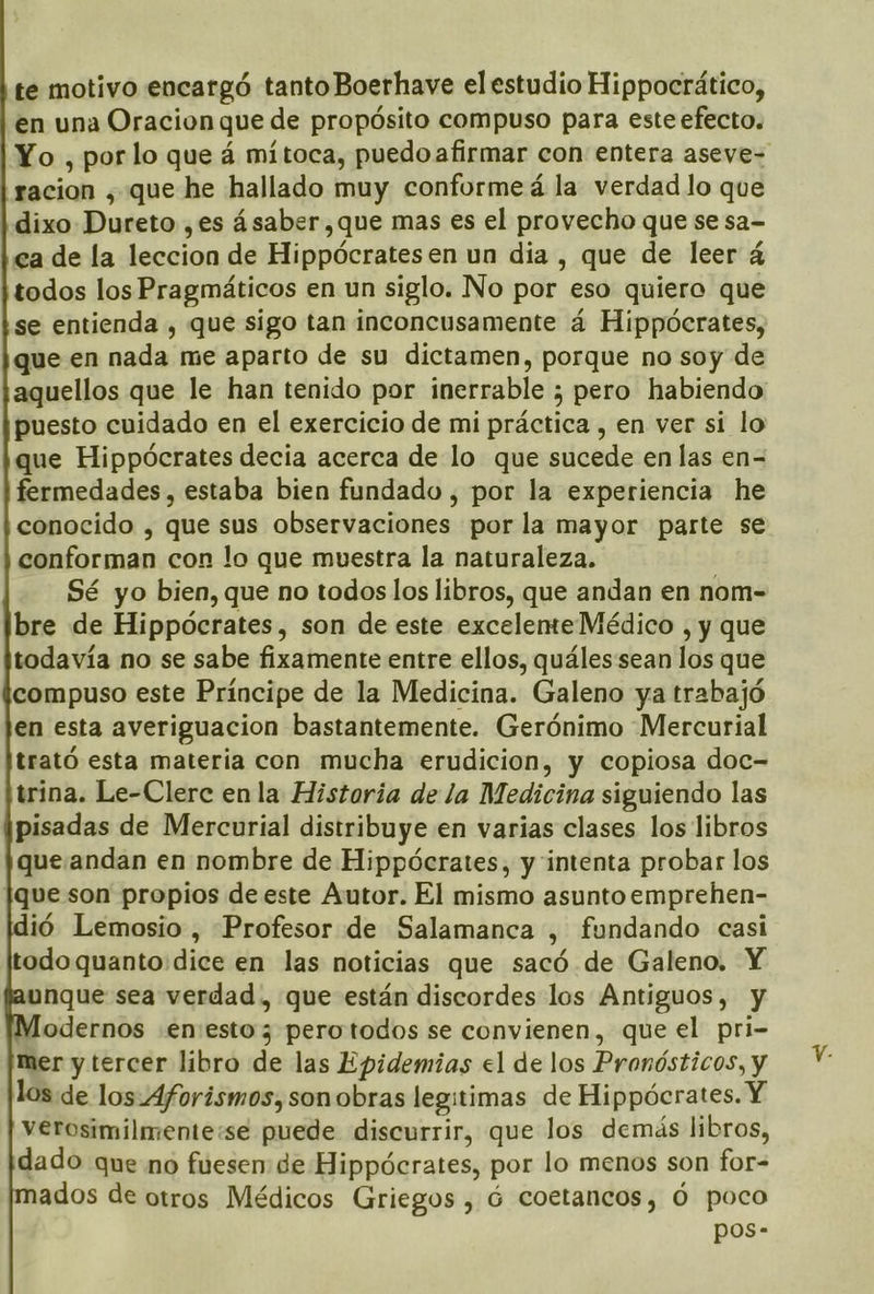 te motivo encargó tanto Boerhave el estudio Hippocrático, en una Oracion que de propósito compuso para esteefecto. Yo , porlo que á mítoca, puedo afirmar con entera aseye- ¡racion , que he hallado muy conforme á la verdad lo que dixo Dureto ,es ásaber,que mas es el provecho que se sa- ea de la leccion de Hippócrates en un dia , que de leer á todos los Pragmáticos en un siglo. No por eso quiero que se entienda , que sigo tan inconcusamente á Hippócrates, que en nada me aparto de su dictamen, porque no soy de aquellos que le han tenido por inerrable ; pero habiendo puesto cuidado en el exercicio de mi práctica , en ver si lo que Hippócrates decia acerca de lo que sucede en las en= fermedades, estaba bien fundado , por la experiencia he conocido , que sus observaciones por la mayor parte se conforman con lo que muestra la naturaleza. Sé yo bien, que no todos los libros, que andan en nom- bre de Hippócrates, son de este exceleme Médico , y que todavía no se sabe fixamente entre ellos, quáles sean los que compuso este Príncipe de la Medicina. Galeno ya trabajó en esta averiguacion bastantemente. Gerónimo “Mercurial trató esta materia con mucha erudicion, y copiosa doc= trina. Le-Clerc en la Historia de la Medicina siguiendo las pisadas de Mercurial distribuye en varias clases los libros que/andan en nombre de Hippócrates, y intenta probar los Ique son propios de este Autor. El mismo asunto emprehen- ió Lemosio , Profesor de Salamanca , fundando casi todoquanto:dice en las noticias que sacó de Galeno. Y unque sea verdad , que están discordes los Antiguos, y odernos .en:estoz perotodos se convienen, que el pri- mer y tercer libro de las Epidemias el de los Pronósticos, y los de los.-Aforismos, sonobras legitimas de Hippócrates. Y verosimilmente:se puede discurrir, que los demás libros, dado que no fuesen: de Hippócrates, por lo menos son for- ados de otros Médicos Griegos , ó coetancos, Ó poco pos-