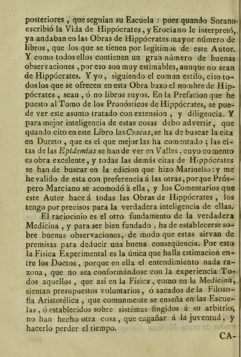 posteriores , queseguían su Escuela : pues quando Sorano: escribió la Vida de Hippócrates, y Erociano le interpretó,, ya andaban en las Obras de Hippócrates mayor número de: libros, que los que se tienen por legítimos «de este Autor., Y como todosellos contienen un gran número de buenas; observaciones , por eso son muy estimables, aunque no sean de Hippócrates. Y yo, siguiendo el comun estilo, cito to= doslos.que se ofrecen en esta Obra baxo el nombre de Hip- pócrates , sean, Ó no libros suyos. En la Prefacion que he puesto al Tomo de los Pronósticos de Hippócrates, se pue- de ver este asunto tratado con extension , y diligencia. Y para mejor inteligencia de estas cosas debo advertir, que quando cito en este Libro lasCoacas,se ha de buscar la cita en Dureto , que es el que mejor las ha comentado ; las ci- tas de las Epidemias se han de ver en Valles, cuyo co mento es obra excelente, y todas las demás citas de Hippócrates se han de buscar en la edicion que hizo Marinelio: y me he valido de esta con preferencia á las otras, porque Prós= pero Marciano se acomodó a ella , y los Comentarios que este Autor haceá todas las Obras de Hippócrates , los tengo por precisos para la verdadera inteligencia de ellas. El raciocinio es el otro fundamento de la verdadera Medicina , y para ser bien fundado , ha de establecerse so= bre buenas observaciones, de modo que estas sirvan de premisas para deducir una buena conseqiiencia. Por esto la Física Experimental es la única que halla estimacion en- tre los Doctos , porque en ella el entendimiento nada ra=- zona, que no-sea conformándose con la experiencia Tos dos aquellos , que así en la Física, como en la Medicina, sientan presupuestos voluntarios, ó sacados della Filoso= fia Aristotélica , que comunmente se enseña en:las Escue- las , ó establecidos sobre sistémas fingidos á: su arbitrio; no han hecho otra cosa, que engañar á- la juventud, y hacerlo perder el tiempo. CA-.