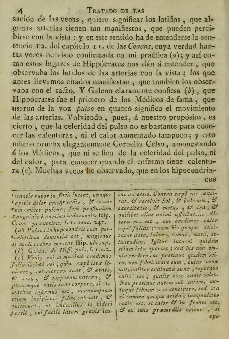 sacioón de las venas , quiere significar los latidos , que al- gunas arterias tienen tan manifiestos, que pueden perci- birse con la vista : y. en este sentido ha de entenderse la sen» tencia 12. del capítulo 1 1. de las Coacas, cuya verdad har= tas veces he visto confirmada en mi práctica (4); y así co- mo estos lugares de Hippócrates nos dán á entender , que observaba los latidos:de las arterias con la vista los que antes llevamos citados manifiestan», que tambien los obser- vaba con el taíto. Y Galeno claramente confiesa (6), que Hippócrates fue el primero de los Médicos de fama, que usaron de la voz pulso en quanto significa el movimiento de las arterias. Volviendo , pues, á nuestro propósito , es cierto , que:la celeridad del pulso no es bastante para cono- cer las calenturas , ni el calor aumentado tampoco ; y esto mismo prueba elegantemente Cornelio Celso , amonestando á los Médicos , que ni se fien de la celeridad del pulso, ni del calor, para conocer quando el enfermo tiene calentu= * ra (c). Muchas veces he observado, que en los hipocondria- METAN TA DEA Citantis rubor in facie luceat, unaque Capitis dolor pregrandis &gt; Y vela. P um emicet pulsas» Jfere profluviam «Sanguinis e nartbus inde evenits Hip. Coac. pranotion. L.1. sent. 247» (a) Pulsas in hypocondrio cum per- turbatione dementie2 est, magisque si oculi crebro movent.Hip. ubisup. (6) Galen. de Dif. puls.l. 1.c.2. (c) Venis enim maxime credimas fallacissime rei, quía sepe iste le- niores , celerioresve sunt &gt; UU atate, Y sexu, Ú corporum natura, ba plerumque satis sano corpore, sí sto- machus infirmus est, nonnumquam etiam incipiente febre subeunt , Y quiescunt , ut ¿mbecillus is videri cos ¿OA ——Á tat accessio. Contra sepi eas conci- tat, Y resolvit Sol , Y balneum , Y exenrcitatio, Y metus , Y ira, Y quilibet alius animi afreólus.... Al- tera res est, cui credimus calor «equi fallax 3*nam hic quoque exci- tatur estu, labore, somno ,'metu, so- licitudine. Igitur intueri quidem etiamista oportet 5; sed his non. om- nia credere, ac protinus quidem sci- re, non febricitare eum , cujus vene naturaliterordinata sunt ,teporque talis “esté, qualis esse sanis solete Non protinus autem sub calore, mo tuque febrem sese concipere, sed ita si summa quoque arida, inequaliter cutis est, sicalor Y in fronte est, Y ex. imis pracerdiis oritur &gt;si spi-