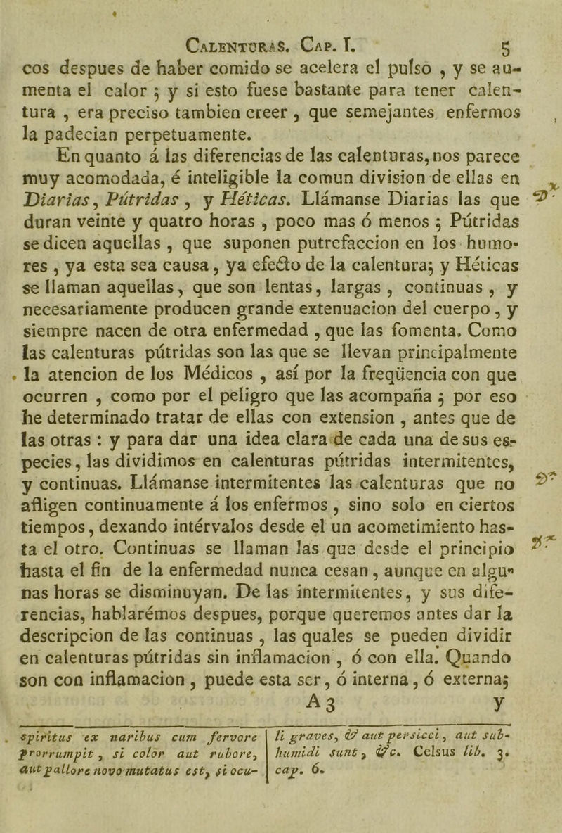 cos despues de haber comido se acelera el pulso , y se au menta el calor ; y si esto fuese bastante para tener calen- tura , era preciso tambien creer , que semejantes enfermos la padecian perpetuamente. muy acomodada, é inteligible la comun division de ellas en Diarias, Pútridas , y Héticas. Llámanse Diarias las que duran veinte y quatro horas , poco mas ó menos ; Pútridas se dicen aquellas , que suponen putrefaccion en los. humo- res , ya esta sea causa, ya efecto de la calentura; y Héticas se llaman aquellas, que son lentas, largas , continuas , y necesariamente producen grande extenuacion del cuerpo , y siempre nacen de otra enfermedad , que las fomenta, Como las calenturas pútridas son las que se llevan principalmente . la atencion de los Médicos , así por la fregiiencia con que he determinado tratar de ellas con extension , antes que de las otras : y para dar una idea clara:de cada una de sus es- pecies, las dividimos en calenturas pútridas intermitentes, y continuas. Llámanse intermitentes las calenturas que no afligen continuamente á los enfermos , sino solo en ciertos tiempos , dexando intérvalos desde el un acometimiento has- ta el otro. Continuas se llaman las que desde el principio hasta el fin de la enfermedad nunca cesan, aunque en algun nas horas se disminuyan. De las intermitentes, y sus dife rencias, hablarémos despues, porque queremos antes dar la descripcion de las continuas , las quales: se pueden dividir en calenturas pútridas sin inflamacion, ó con ella. Quando son con inflamacion , puede esta ser, ó interna , Ó externa; Az y . Spiritus ex maribus cum fervore | li graves, UY aut persicci, aut suba Prorrumpit , si color aut rubore, | humidi sunt, Ve. Celsus lib, 3* aut pallore novo mutatus est, siocu- | cap. Ó. pu