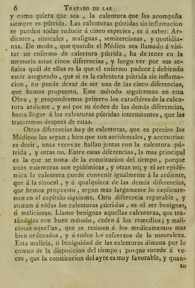 y como quiera que sea , la calentura que Jas acompaña siempre es pútrida. Las calenturas pútridas sin inflamacion se pueden todas reducir á cinco especies, es á saber: Ar= dientes , sinocales , malignas , semitercianas, y quotidia= nas. De modo, que quando el Médico sea llamado á visi- tar un enfermo de calentura pútrida , ha de tener en la memoria estas cinco diferencias , y luego ver por «sus se= ñales quál de ellas es la que el enfermo padece ¿ debiendo estár asegurado , que si es la calentura pútrida sin inflama- cion, no puede dexar de ser una de las cinco diferencias, que hemos propuesto, Este método seguiremos en esta Obra , y propondremos primero los caractéres de la calen- tura ardiente , y así por su órden de las demás diferencias, hasta llegar á las calenturas pútridas intermitentes 5 las trataremos despues de estas. Otras diferencias hay de calenturas, que es preciso los Médicos las sepan ; bien que son accidentales, y accesorias: es decir , unas veces se hallan juntas con la calentura pú- trida , y otras no. Entre estas diferencias, la mas principal es la que se toma de la constitucion del tiempo , porque unas calenturas son epidémicas , y otras no; y el ser epidé- mica la calentura puede convenir igualmente á la ardiente, que á la sinocal , y á qualquiera de las demás diferencias, que hemos propuesto , segun mas largamente lo explicare- mos en el capítulo siguiente, Otra diferencia reparable , y comun á todas las calenturas pútridas , es el ser benignas, ó maliciosas. Llamo benignas aquellas calenturas, que tra- tándglas con buen método, ceden á los remedios; y mali- ciosas aquellas , que se resisten á los medicamentos mas bien ordenados, y á:todos los esfuerzos de la naturaleza. Esta malicia, Ó benignidad de las calenturas dimana por lo comun de la disposicion del tiempo ; porque sucede á ve- ces , que la constitucion del ayre es muy favorable, y quan- to