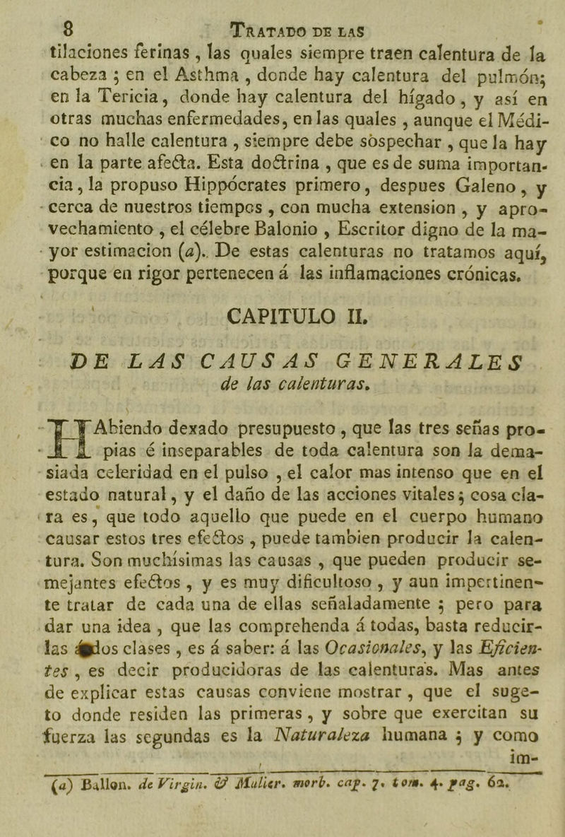 tilaciones ferinas , las quales siempre traen calentura de la cabeza ; en el Asthma , donde hay calentura del pulmón; en la Tericia, donde hay calentura del hígado, y así en otras muchas enfermedades, enlas quales , aunque el Médi- co no halle calentura , siempre debe sospechar , que la hay «en la parte afecta. Esta doétrina , que es de suma importan- cia, la propuso Hippócrates primero, despues Galeno , y - cerca de nuestros tiempos , con mucha extension , y apro- vechamiento , el célebre Balonio , Escritor digno de la ma- - yor estimacion (a). De estas calenturas no tratamos aquí, porque en rigor pertenecen á las inflamaciones crónicas. CAPITULO IL DE LAS CAUSAS GENERALES de las calenturas, Abiendo dexado presupuesto , que las tres señas pro. : pias é inseparables de toda calentura son la dema- “siada celeridad en el pulso , el calor mas intenso que en el estado natural, y el daño de las acciones vitales ; cosa cla- era es, que todo aquello que puede en el cuerpo humano causar estos tres efeítos , puede tambien producir la calen- tura. Son muchísimas las causas , que pueden producir se- mejantes efectos , y es muy dificultoso , y aun impertinen= te tratar de cada una de ellas señaladamente 5; pero para dar una idea , que las comprehenda á todas, basta reducir- las 4gdos clases , es á saber: á las Ocasionales, y las Ejicien- tes , es decir producidoras de las calenturas. Mas antes de explicar estas causas conviene mostrar , que el suge- to donde residen las primeras, y sobre que exercitan su fuerza las segundas es la Naturaleza humana 3 y como im- (a) Ballon. de Virgin. Y Mulicer. morb. cap. 7. tom. q» pag. 62,