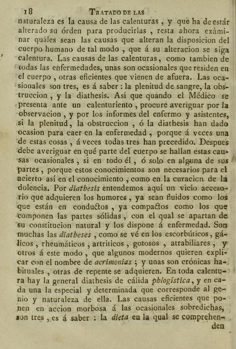 naturaleza es la causa de las calenturas , y que ha de estár alterado su órden para producirlas , resta ahora exámi- nar quáles sean las causas que alteran la disposicion del cuerpo humano de tal modo , que á su alteracion se siga calentura. Las causas de las calenturas, como tambien de “todas las enfermedades, unas son ocasionales que residen en el cuerpo , otras eficientes que vienen de afuera. Las oca- “sionales son tres, es á saber: la plenitud de sangre, la obs- truccion , y la diathesis. Asi que quando el Médico “se presenta ante un calenturiento , procure averiguar por la observacion , y por los informes del enfermo y asistentes, st la plenitud, la obstruccion , ó la diathesis han dado Ocasion para caer en la enfermedad , porque á veces una “de estas cosas , á veces todas tres han precedido. Despues debe averiguar en qué parte del cuerpo se hallan estas cau» “sas ocasionales , si en todo él , ó solo en alguna de sus partes , porque estos conocimientos son necesarios para el acierto: así en el conocimiento ¿como en la curacicn. de la dolencia. Por diathesis entendemos aquí un vicio acceso rio que adquieren los humores , ya sean fluidos como: los que están en conduétos , ya compactos como los que componen las partes sólidas, con el qual se apartan de “su constitucion natural y los dispone á enfermedad. Son muchas las diatheses ¿como se vé en los escorbúticos , gá= licos , rheumáticos , artriticos , gotosos , atrabiliares , y otros á este modo , que algunos modernos quieren expli- car con el nombre de acrimonias ; y unas son crónicas ha=. ra hay la general diathesis de cálida phlogística, y en ca- da una la especial y determinada que corresponde al ge- hi nen en accion morbosa á las ocasionales sobredichas, son tres ,es á saber : la dieta en la qual se comprehen= den