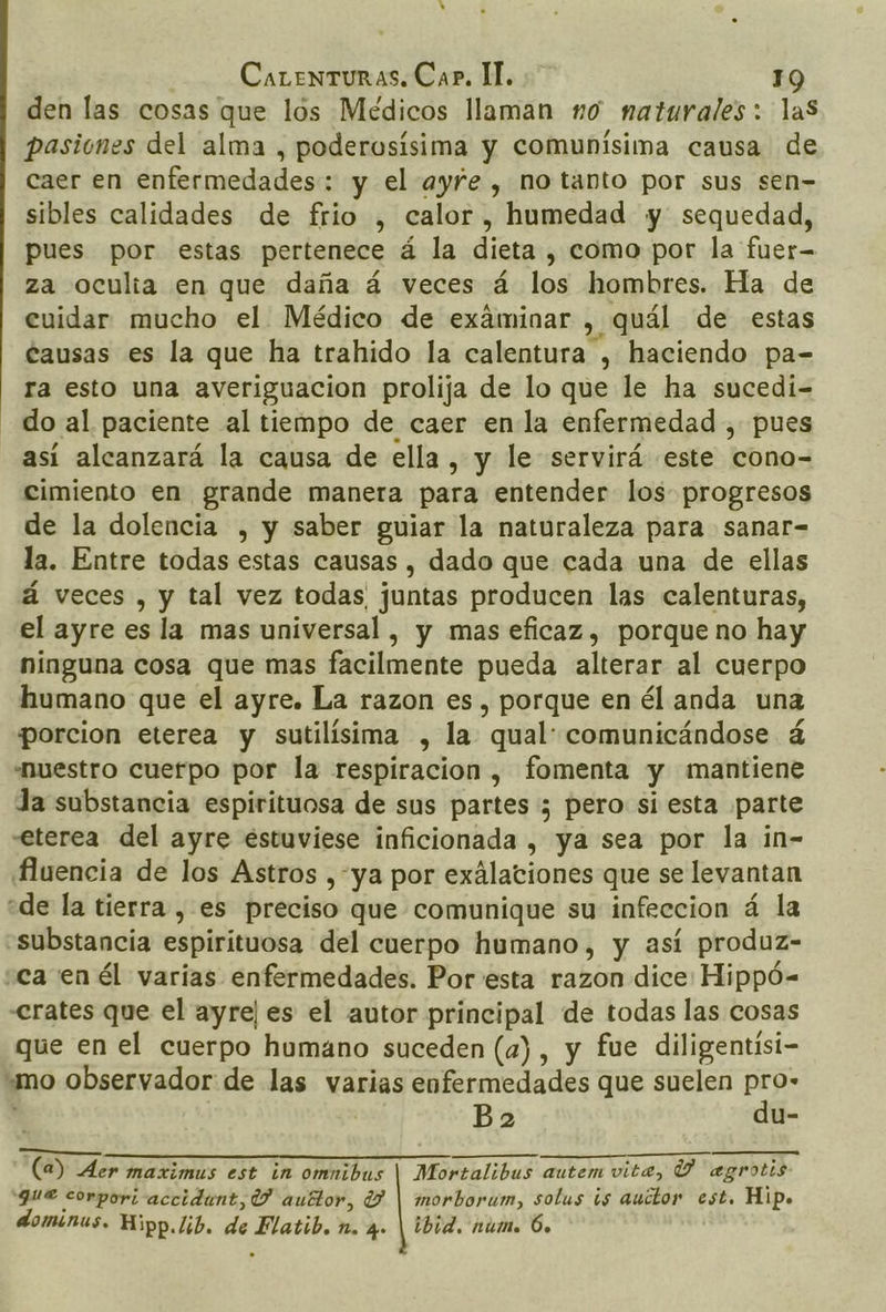 den las cosas que lós Médicos llaman no naturales: las pasiones del alma , poderosísima y comunísima causa de caer en enfermedades: y el ayfe , no tanto por sus sen- sibles calidades de frio , calor, humedad y sequedad, pues por estas pertenece á la dieta , como por la fuer- za oculia en que daña á veces á los hombres. Ha de cuidar mucho el Médico de exáminar , quál de estas tausas es la que ha trahido la calentura , haciendo pa-= ra esto una averiguacion prolija de lo que le ha sucedí- do al paciente al tiempo de caer enla enfermedad , pues así alcanzará la causa de ella , y le servirá este cono- cimiento en grande manera para entender los progresos de la dolencia , y saber guiar la naturaleza para sanar= la. Entre todas estas causas , dado que cada una de ellas á veces , y tal vez todas juntas producen las calenturas, el ayre es la mas universal , y mas eficaz, porque no hay ninguna cosa que mas facilmente pueda alterar al cuerpo humano que el ayre. La razon es, porque en él anda una porcion eterea y sutilísima , la qual: comunicándose á nuestro cuerpo por la respiracion , fomenta y mantiene Ja substancia espirituosa de sus partes 3 pero si esta parte eterea del ayre estuviese inficionada , ya sea por la in- ¡fuencia de los Astros ,-ya por exálationes que se levantan «de la tierra , es preciso que comunique su infeccion á la «substancia espirituosa del cuerpo humano, y así produz- «ca en él varias enfermedades. Por esta razon dice: Hippó- &lt;rates que el ayre| es el autor principal de todas las cosas que en el cuerpo humano suceden (a), y fue diligentísi- “mo observador de las varias enfermedades que suelen pro- 4 Boa du- O CE A IR EA PP 20100 AI (a) Aer maximus est in omnibus | Mortalibus autem vita, Y agrotis gue corpori accidant, 1 auttor, (7 | morborum, solus is auctor est. Hip. dominus. Hipp.lib. de Flatib. n. q» | ibid. núm. 6.