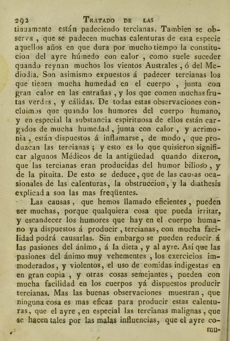 pegas . TkaraDOo DE LAS tinuamente están padeciendo tercianas, Tambien se ob- serva , que se padecen muchas calenturas de esta especie aquellos años en que dura por mucho tiempo la constitu- cion del ayre húmedo con calor , como suele suceder quando reynan muchos los vientos Australes , ó del Me- diodia. Son asimismo expuestos á padecer tercianas los que tienen mucha humedad en el cuerpo , junta con gran calor en las entrañas , y los que comen muchas fru= tas verdes, y cálidas. De todas estas observaciones con= cluimos que quando los humores del cuerpo humano, y en especial la substancia espirituosa de ellos están car- pados de mucha humedad , junta con calor , y acrimo- nia, están dispuestos á inflamarse, de modo , que pro- duzcan las tercianas ; y esto es lo que quisieron signifi- car algunos Médicos de la antigúedad quando dixeron, que las tercianas eran producidas del humor bilioso , y de la pituita. De esto se deduce, que de las causas dE sionales de las calenturas, la obstruccion, y la diathesis explicada son las mas freqiientes. Las causas, que hemos llamado eficientes , pueden ser muchas, porque qualquiera cosa que pueda irritar, y escandecer los humores que hay en el cuerpo huma- no ya dispuestos á producir , tercianas, con mucha faci- lidad podrá causarlas. Sin embargo se pueden reducir á las pasiones del ánimo, á la dieta , y al ayre. Así que las “pasiones del ánimo muy vehementes , los exercicios im= moderados, y violentos, el uso de comidas indigestas en en gran copia , y Otras cosas semejantes, pueden con mucha facilidad en los cuerpos yá dispuestos producir tercianas. Mas las buenas observaciones muestran , que ninguna cosa es mas eficaz para producir estas calentu- ras, que el ayre ,en especial las tercianas malignas , que se hacen tales por las malas influencias, que el ayre co- mu-