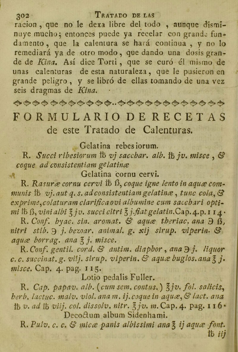racion , que no le dexa libre del todo , aunque dismi- nuye mucho; entonces puede ya recelar con grand. fun= damento , que la calentura se hará continua , y no lo remediará ya de otro modo, que dando una dosis gran- de de Kina. Así dice Torti, que se curó él mismo de unas calenturas de esta naturaleza, que le pusieron en grande peligro, y se libró de ellas tomando de una vez seis dragmas de Hina. ASS DISIS SA SSSSSSSSIASS FORMULARIODE RECETAS de este Tratado de Calenturas. Gelatina rebesiorum. R. Succi ribesiorum 15 vj sacchar. alb. Tb ju. misce , E coque ad consistentiam gelatine 7 Gelatina cornu cervi. R. Rasure cornu cervi 1b 13, coque igne lento in aque com- munis 15 vj.aut q.s.adconsistentiam gelatine , tuno cola, $ exprime,colaturam clarificaovi albumine cum sacchari 0pti= mi tb B, vinialbi 3 ju. succi citri 3 ¡.fhatgelatin.Cap.4.p.114: R. Conf. byac. sin. aromat. S aque theriac. ana 9 £, nitri stib. 9 j. bezoar. animal. g. xij sirup. viperin. E aque borrag. ana 3 j. misce. R.Conf. gentil. cord. ES antim. diapbor , ana Dj. liquor c.c. succinat, y. vilj. sirup. viperin. $ aque buglos.ana3 j. misce. Cap. 4. pag. 115. Lotio pedalis Fuller. R. Cap. papav. alb. (cum sem. contus.) 3 ju. fol. salicis, berb, lactuc. malv, viol. ana m. ij.coque in aque, S lact. ana ib v. ad 15 viij. col. dissolv, nitr. 3 ju. m.Cap. 4. pag. 116+ DecoGtum album Sidenhami. R.Pulv, c. e, S mice panis albissimi ana 3 ij aque font. lb ¿ij