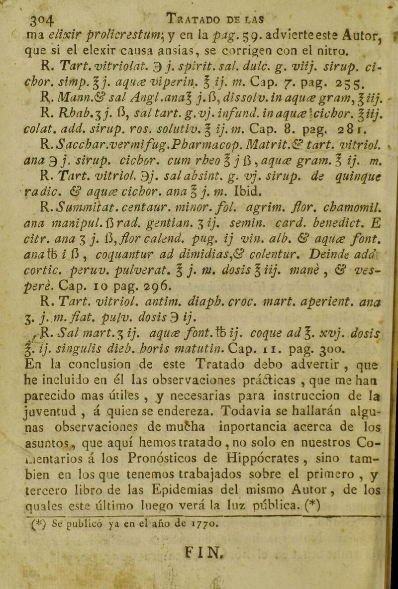 ma elixir prolicrestum; y en la pag.59.advierteeste Autor, que si el elexir causa ansias, se corrigen con el nitro, , R. Tart, vitriolat. 9 j. spirit. sal. dulc. g. viij. sirup. ci- chor. simp. 3 j. aque viperin. 3 ij. m. Cap. 7. pag. 235, R. Mann.6 sal Ang! .ana3 j.13, dissolv.in aque gram, 34). - R.Rbab.3z 3. Ú, sal tart. g.vj. infund. inaquetcichor. 364). colat. add. sirup. ros. solutiv. 3 ij.m. Cap. 8. pag. 281. R. Sacchar.vermifug.Pbarmacop. Matrit.€ € tart. vitriol. ana 9 j. sirup. cichor. cum rbeo3 ¡3 ,aque gram. 3 ij. m. R. Tart. vitriol. Bj. sal absint: g. vj. sirup. de quinque “radic. E aque cichor. ana 3 j. m. Ibid. R.Summnitat. centaur. minor. fol. agrim. flor. chamomil. ana manipul. Brad. gentian. 31]. semin. card. benedict. E citr. ana 3 j. 13, flor calend. pug. ij vin. alb. ES aque font. anatb ¿1, coquantur ad dimidias,S colentur. Deinde add: cortic, peru, pulverat. 3 j. m. dosis 311. mane , S ves- pere. Cap. 10 pag. 296. R. Tart. vitriol. antim. diaph. croc. mart. aperient. ana 3. jm. fiat. pulv. dosis) ij. cR. Sal mart.3 ij. aque font.1b ij. coque ad 3. xv). dosis 3. ij. singulis dieb. boris matutin. Cap. 11. pag. 300. En la conclusion de este Tratado debo advertir , que he incluido en él las observaciones práéticas , que me han parecido mas útiles , y necesarias para instruccion de la juventud , á quien se endereza. Todavia se hallarán algu- nas observaciones de mutha inportancia acerca de los asuntos, que aquí hemos tratado , no solo en nuestros Co= nientarios á los Pronósticos de Hippúcanicos sino tam- bien en los que tenemos trabajados sobre el primero , y tercero libro de las Epidemias del mismo Autor, de los ai este último luego verá la luz pública. (*) o, —_——- ——— | ELN, A Fl E k A Mr. ¿E