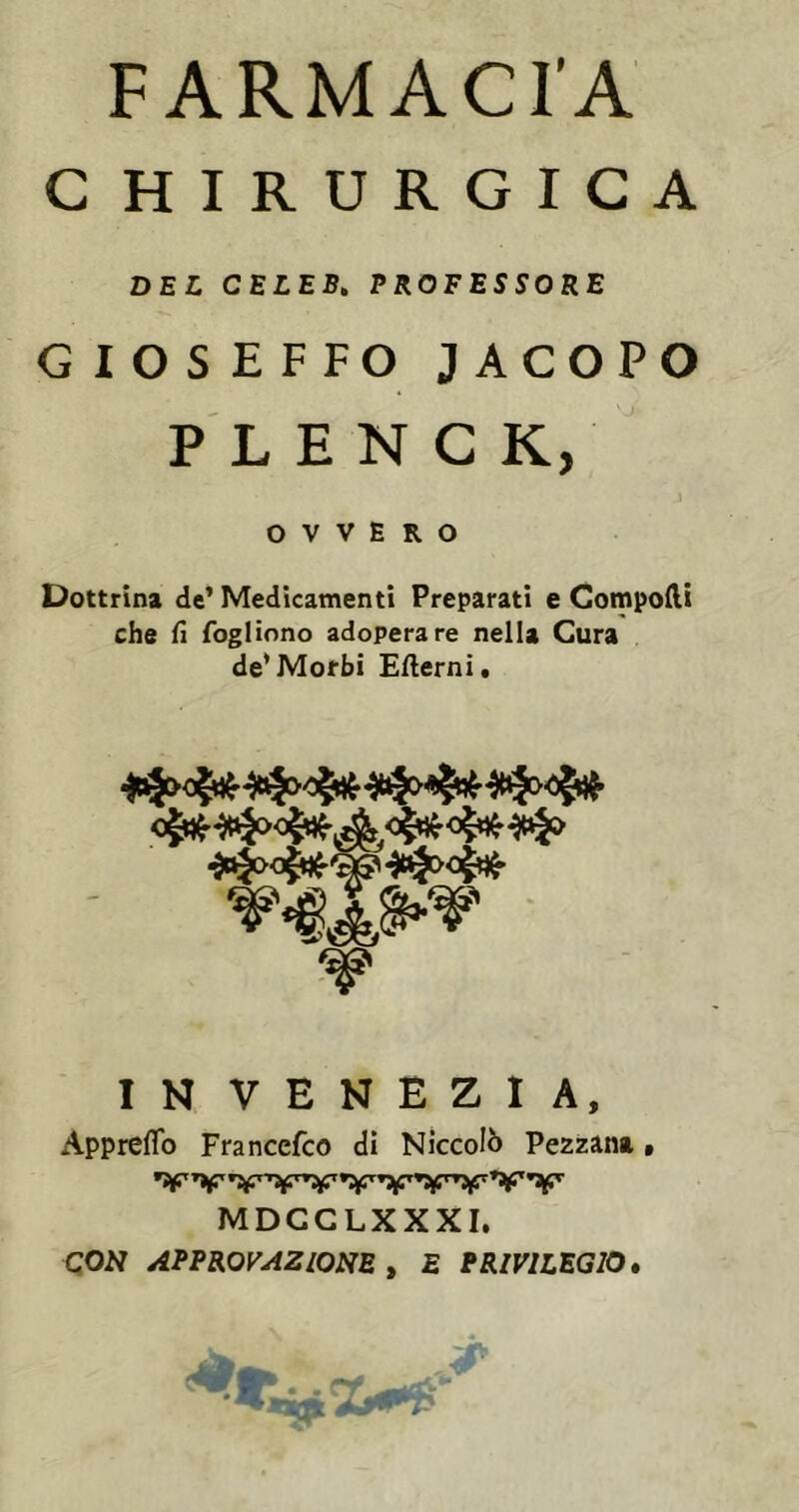 C HIRURGICA DEL CELEB» PROFESSORE GIOSEFFO JACOPO P L E N C K, OVVERO Dottrina de’Medicamenti Preparati e Componi che fi foglinno adoperare nella Cura de*Morbi Ertemi. IN VENEZIA, Appreflb Franccfco di Niccolò Pezzana, MDGCLXXXI. CON APPROVAZIONE t E PRIVILEGIO*