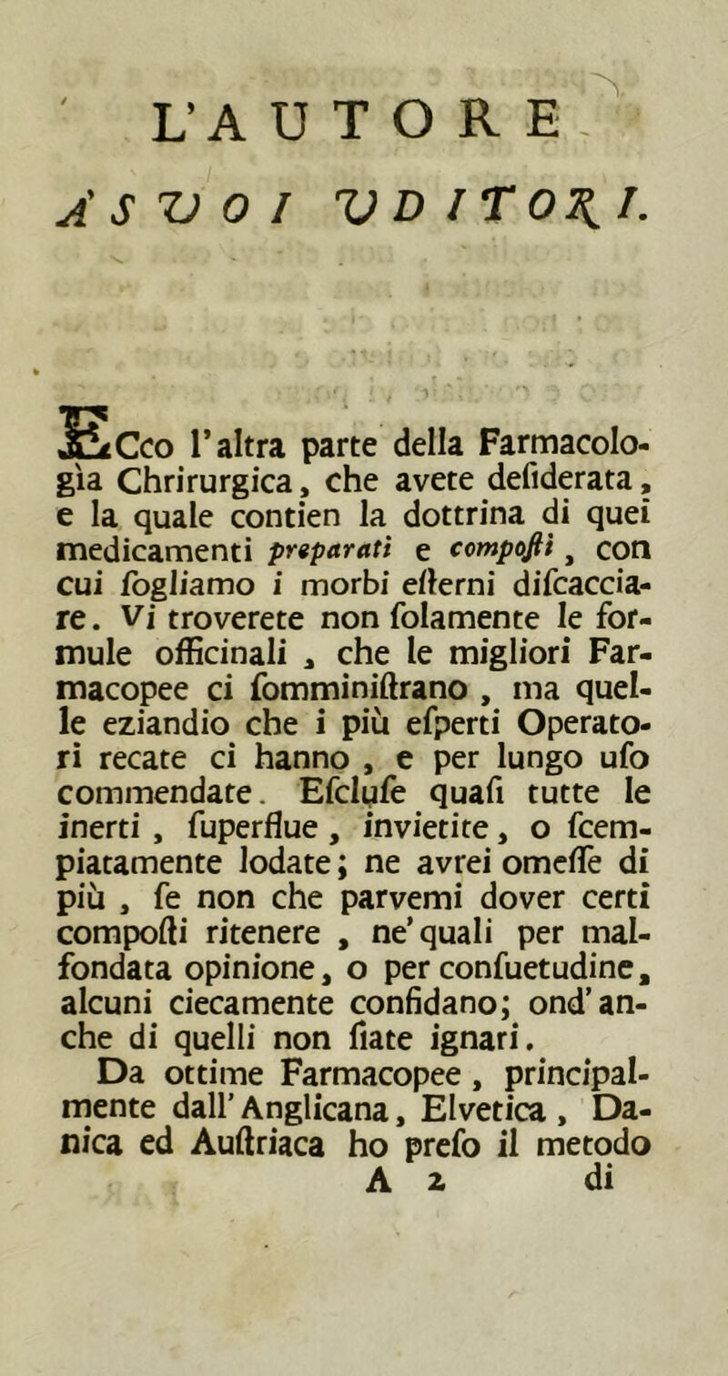 A S Z) 0 I V D ITI. ac CO l’altra parte della Farmacolo- gìa Chrirurgica , che avete defiderata, e la quale contien la dottrina di quei medicamenti prtparati e compojtì, con cui fogliamo i morbi ertemi difcaccia- re. Vi troverete non folamente le for- mule officinali a che le migliori Far- macopee ci fomminiftrano , ma quel- le eziandio che i più efperti Operato- ri recate ci hanno , e per lungo ufo commendate. Efclyfe quafi tutte le inerti , fuperflue , invietite, o fcem- piatamente lodate ; ne avrei omertè di più , fe non che parvemi dover certi comporti ritenere , ne’quali per mal- fondata opinione, o per confuetudine, alcuni ciecamente confidano; ond’an- che di quelli non fiate ignari. Da ottime Farmacopee, principal- mente dall’ Anglicana, Elvetica , Da- nica ed Auftriaca ho prefo il metodo A z di