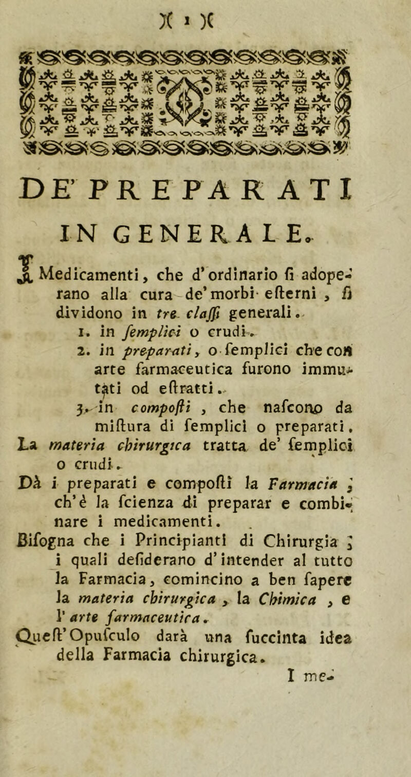 )( ■ )( DE PR E P A K A T I IN GENERAL E. T . jl. Medicamenti, che d’ordinario fi adope- rano alla cura de’morbi efterni , fi dividono in tre clajft generali. 1. in /empiici o crudh. 2. in preparati y o Semplici checoH arte farmaceutica furono immu^ t^ti od e fi ratti.. 5.^ in compofti y che nafcono da miftura di femplici o preparati. La materia chirurgica tratta de’ femplici 0 crudi. Dh ì preparati e compofti la Farmacìa eh’è la feienza di preparar e combi- nare i medicamenti. Bifogna che i Principianti di Chirurgia I 1 quali defiderano d’intender al tutto la Farmacia, comincino a ben faperc la materia chirurgica , la Chimica , e r arte farmaceutica , Qiicft’OpufcuIo darà una fuccinta idea della Farmacia chirurgica.