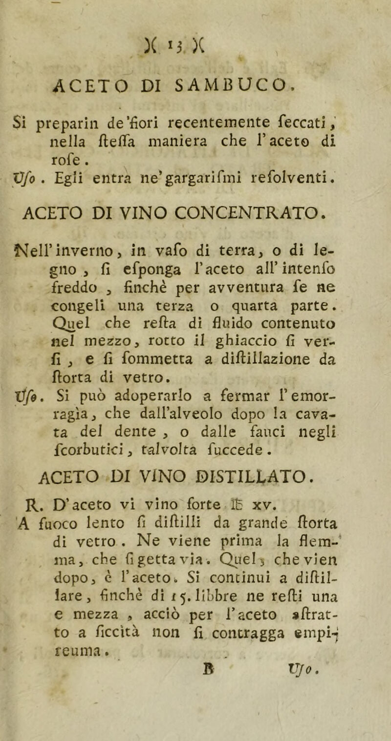 ACETO DI SAMBUCO. Si preparili de'fiori recentemente feccati, nella ftefia maniera che l’aceto di rofe. Vfo . Egli entra iie’gargarifmi refolventi. ACETO DI VINO CONCENTRATO. Nell’inverno, in vafo di terra, o di le- gno , fi cfponga l’aceto all’intenfo freddo , finché per avventura fe ne congeli una terza o quarta parte. Quel che refta dì fluido contenuto nel mezzo, rotto il ghiaccio fi ver- fi , e fi fommetta a diftillazione da fiotta di vetro. tifo, SI può adoperarlo a fermar l’emor- ragìa, che dall’alveolo dopo la cava- ta del dente , o dalle fauci negli fcorbutici, talvolta fuccede . aceto di VINO DISTILLATO. R. D’aceto vi vino forte Ih xv. A fuoco lento fi diftilli da grande fiorta di vetro . Ne viene prima la flem-’ ma, che fi getta via. Quel> chevien dopo, è l’aceto. Si continui a diftil- iare, finché di 15. libbre ne refi! una e mezza , acciò per l’aceto sfirat- to a ficcìtà non fi contragga empi-; reuma. B Vjo.