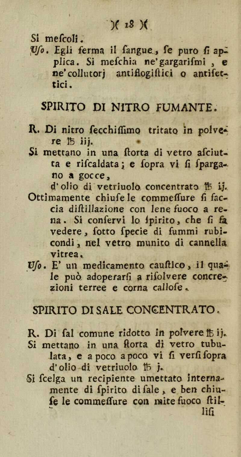 SI mefcoli. Pfo. Egli ferma il fangue , fe puro il api plica. Si mefchia ne’gargarifmi j e ne‘colJutorj antillogiftici o antifeu tici. SPIRITO DI NITRO FUMANTE. R. Di nitro fecchilTimo tritato in polvc-^ re IB iij. • Si mettano in una ftorta di vetro afciut- ta e rifcaldata; e fopra vi fi fparga-^ no a gocce, d'olio di vetriuolo concentrato ij. Ottimamente chiufe le commelTure fi fac- cia diftiJlazione con lene fuoco a re- na. Si confervi lo Ipirito, che fi vedere, fotto fpecie di fummi rubi- condi , nel vetro munito di cannella vitrea. Ufo. E’ un medicamento cauftico, il qual le può, adoperarli a rifolvere cenere^ zìoni terree e corna caJlofe. SPIRITO DI SALE CONCENTRATO. R. Di fai comune ridotto in polvere Ih ij.. Si mettano in una fiotta dì vetro tubu- lata, e a poco a poco vi fi verfi fopra d’olio di vetriuolo Ih Si fcelga un recipiente umettato interna- mente di fpirito difale, e ben chiu- fe le commelTure con mite fuoco ftil- lifi