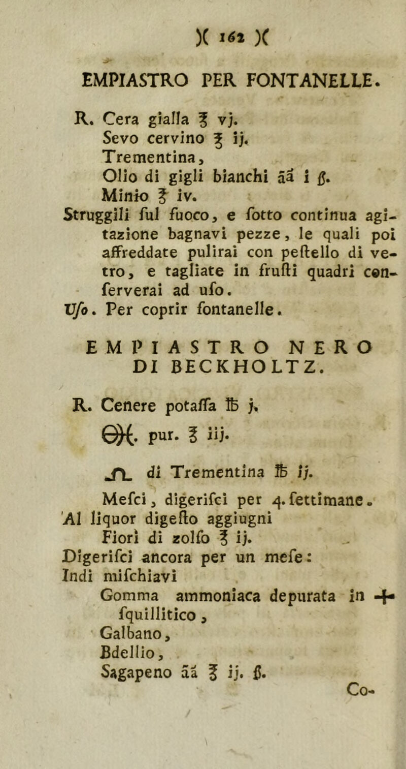 IMPIASTRO PER FONTANELLE. R. Cera gialla ? vj. Sevo cervino ^ ij. Trementina, Olio di gigli bianchi aà i Q, Minio f iv. Struggili fui fuoco, e fatto continua agi- tazione bagnavi pezze, le quali poi afFreddate pulirai con peftello di ve- tro, e tagliate in frufti quadri cen- ferverai ad ufo. Ufo, Per coprir fontanelle. IMPIASTRO NERO DI BECKHOLTZ. R. Cenere potalTa Ib j. pur. 1 iij. Sì. di Trementina Ife ìj. Mefci, digerifci per -^.fettimane. Al liquor digello aggiugni Fiorì di zolfo ? ij. Digerifci ancora per un mefe: Indi mifchiavi Gomma ammoniaca depurata in -f» fquillitico, Galbano, Bdelllo, Sagapeno aà f ij. fi. Co-