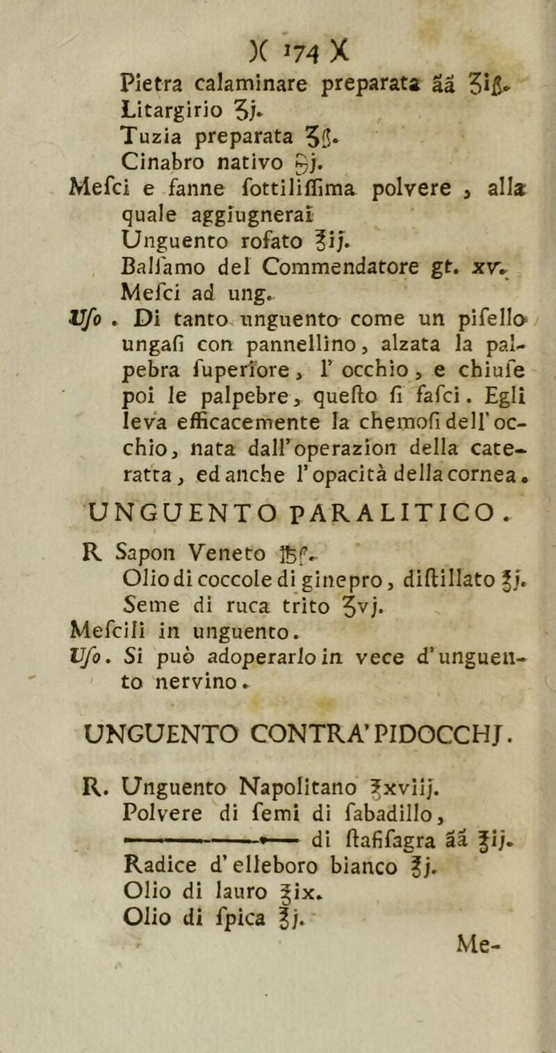 )C ^74 X Pietra calaminare preparata là 3i5- Litargirio Tuzia preparata 55» Cinabro nativo gj. Mefci e fanne fottiliffima polvere , alla quale aggiugneral Unguento rofato ?ij. Baliamo del Commendatore gt. xw Mefci ad ung. Vfo . Di tanto unguenta come un pifella ungali con pannellino, alzata la pal- pebra fuperlbre , 1’ occhio , e chiufe poi le palpebre, quello fi fafci. Egli leva efficacemente la chemofi dell’oc- chio, nata dall’operazion della cate- ratta, ed anche l’opacità della cornea. UNGUENTO PARALITICO. R Sapon Veneto Olio di coccole di ginepro, diftillato Seme di ruca trito Mefcili in unguento. Ufo, Si può adoperarlo in vece d’unguen- to nervino. UNGUENTO CONTRA’PIDOCCHJ. R. Unguento Napolitano ^xviij. Polvere di femi di fabadillo, di ftafifagra là Jij. Radice d’elleboro bianco ?j. Olio di lauro |ix. Olio di fpica f/. Me-