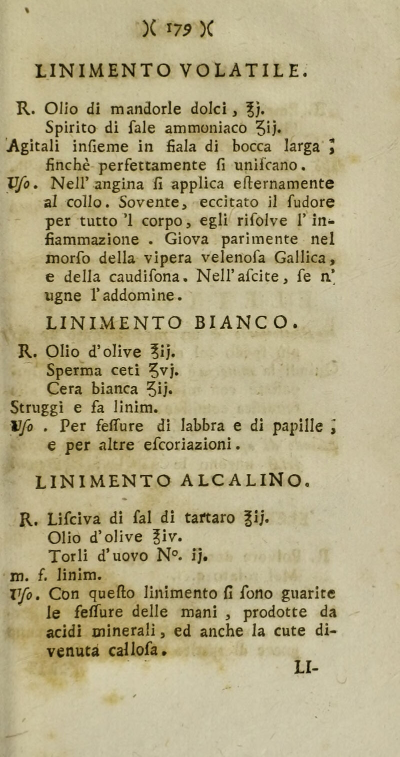 % )( 17^ X LINIMENTO VOLATILE. R. Olio di mandorle dolci, %). Spirito di fale ammoniaco Agitali infieme in fiala di bocca larga I finché perfettamente fi unifcano. V/o, Nell’angina fi applica efternamente al collo. Sovente, eccitato il fudore per tutto’l corpo, egli rifolve T in- fiammazione . Giova parimente nel morfo della vipera velenofa Gallica, e della caudìfona. Nell’afcite, fe a’ ugne l’addomine. LINIMENTO BIANCO. R. Olio d’olive Sperma ceti Cera bianca Struggi e fa linim. Ufo . Per feffure di labbra e di papille I e per altre efcoriazioni. LINIMENTO ALCALINO. R, Lifciva di fai di tartaro |ij. Olio d’olive ?iv. Torli d’uovo N°. ij. m. f. linim. Vfo. Con quello linimento fi fono guarite le fefiure delle mani , prodotte da acidi minerali, ed anche la cute di- venuta callofa.