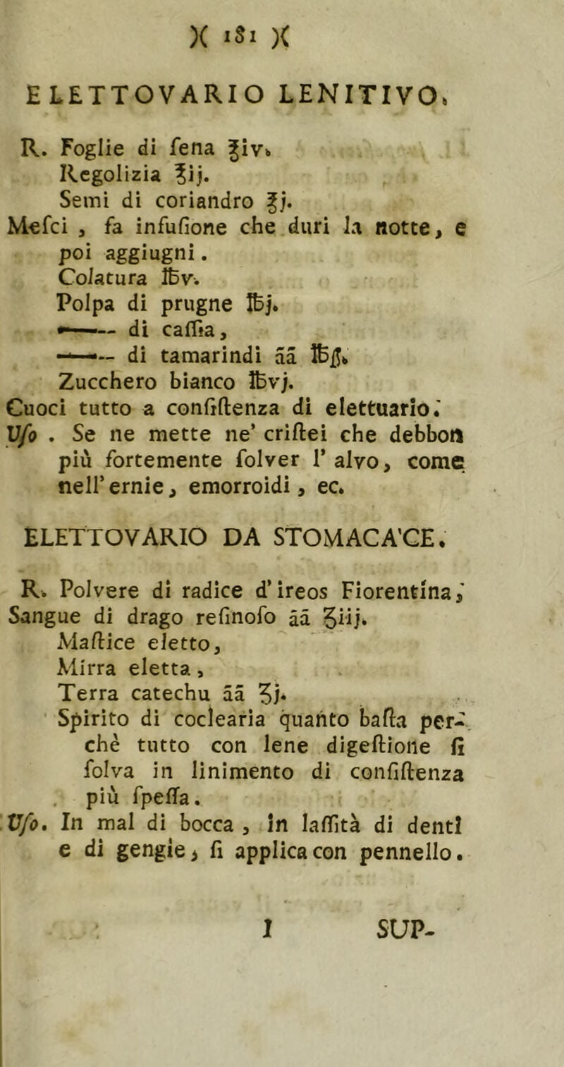 ELETTOVARIO LENITIVO, R. Foglie di fena Rcgolizia ?ij. Semi di coriandro fj. Mefci , fa infufione che duri la notte, e poi aggiugni. Colatura IBv. Polpa di prugne Ibj. di caffia, — di tamarindi aa IBjJ» Zucchero bianco Ifevj. Cuoci tutto a confiftenza di elettuario.' V/o . Se ne mette ne’ criftei che debbon più fortemente folver l’alvo, come nell’ ernie, emorroidi, ec. ELETTOVARIO DA STOMACA'CE. R. Polvere di radice d’ireos Fiorentina,' Sangue di drago refinofo àà 5iij* Maftice eletto. Mirra eletta, Terra catechu aa Spirito di coclearia quanto balla per- chè tutto con lene digeftione fi folva in linimento di confiftenza , più fpefta. V/o. In mal di bocca, in laftìtà di denti e di gengìe> fi applica con pennello.