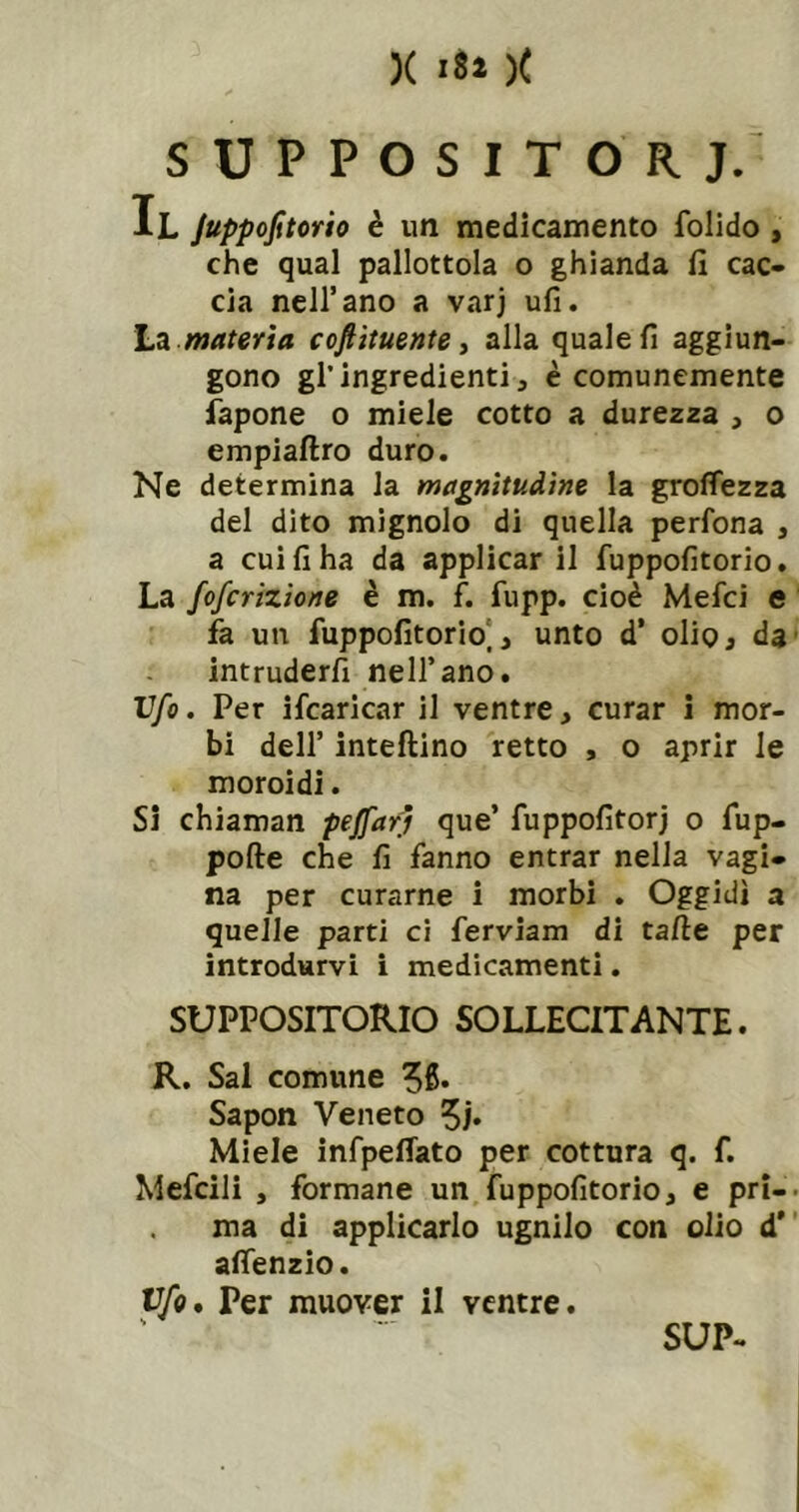 SUPPOSITORJ/ Il JuppoJitorio è im medicamento folido , che qual pallottola o ghianda fi cac* eia nell’ano a varj ufi. Lei materia coftituente ^ alla quale fi aggiun- gono gl’ingredienti, è comunemente fapone o miele cotto a durezza , o empiaftro duro. Ne determina la magnitudine la groffezza del dito mignolo di quella perfona , a cui fi ha da applicar il fuppofitorio. La foferizione è m. f. fupp. cioè Mefeì e fa un fuppofitorio], unto d’ oliOj da intruderli nell’ano. Ufo. Per ifcaricar il ventre, curar 1 mor- bi dell’ inteftino retto , o aprir le moroidi. Si chiaman peffarj que’ fuppofitorj o fup- pofte che fi fanno entrar nella vagi- na per curarne i morbi . Oggidì a quelle parti ci ferviam di tafie per introdurvi i medicamenti. SUPPOSITORIO SOLLECITANTE. R. Sai comune ^6. Sapon Veneto 5/* Miele infpelTato per cottura q. f. Mefcili , formane un fuppofitorio, e pri- ma di applicarlo ugnilo con olio d’ alTenzio. yfo. Per muover il ventre. SUP-